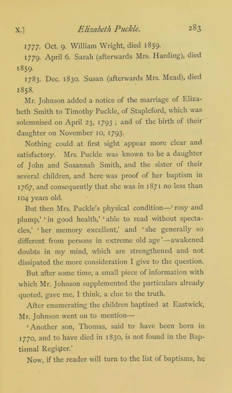 1777. Oct. 9. William Wright, died 1859. 1779. April 6. Sarah (afterwards Mrs. Harding), died 1859. 1783. Dec. 1830. Susan (afterwards Mrs. Mead), died 1858. Mr. Johnson added a notice of the marriage of Eliza- beth Smith to Timothy Puckle, of Stapleford, which was solemnised on April 23, 1793 ; and of the birth of their daughter on November 10, 1793. Nothing could at first sight appear more clear and satisfactory. Mrs. Puckle was known to be a daughter of John and Susannah Smith, and the sister of their several children, and here was proof of her baptism in 1767, and consequently that she was in 1871 no less than 104 years old. But then Mrs. Puckle’s physical condition—‘ rosy and plump,’ ‘ in good health,’ ‘ able to read without specta- cles,’ ‘ her memory excellent,’ and ‘ she generally so different from persons in extreme old age ’—awakened doubts in my mind, which are strengthened and not dissipated the more consideration I give to the question. But after some time, a small piece of information with which Mr. Johnson supplemented the particulars already quoted, gave me, I think, a clue to the truth. After enumerating the children baptized at Eastwick, Mr. Johnson went on to mention— ‘Another son, Thomas, said to have been born in 1770, and to have died in 1830, is not found in the Bap- tismal Register.’ Now, if the reader will turn to the list of baptisms, he