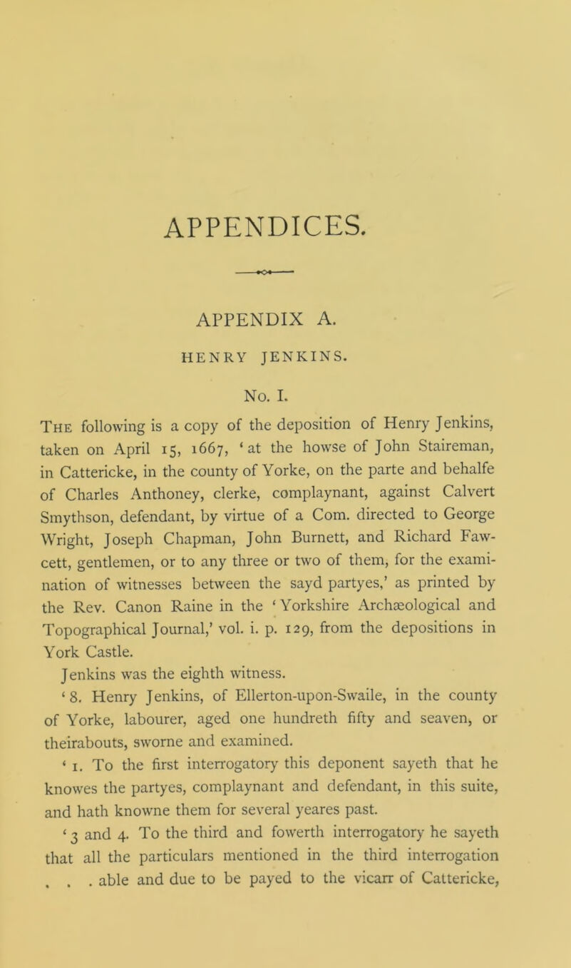 APPENDICES. APPENDIX A. HENRY JENKINS. NO. I. The following is a copy of the deposition of Henry Jenkins, taken on April 15, 1667, ‘at the howse of John Staireman, in Cattericke, in the county of Yorke, on the parte and behalfe of Charles Anthoney, clerke, complaynant, against Calvert Smythson, defendant, by virtue of a Com. directed to George Wright, Joseph Chapman, John Burnett, and Richard Faw- cett, gentlemen, or to any three or two of them, for the exami- nation of witnesses between the sayd partyes,’ as printed by the Rev. Canon Raine in the ‘ Yorkshire Archaeological and Topographical Journal,’ vol. i. p. 129, from the depositions in York Castle. Jenkins was the eighth witness. ‘8. Henry Jenkins, of Ellerton-upon-Swaile, in the county of Yorke, labourer, aged one hundreth fifty and seaven, or theirabouts, sworne and examined. ‘ 1. To the first interrogatory this deponent sayeth that he knowes the partyes, complaynant and defendant, in this suite, and hath knowne them for several yeares past. ‘ 3 and 4. To the third and fowerth interrogatory he sayeth that all the particulars mentioned in the third interrogation . able and due to be payed to the vicarr of Cattericke,