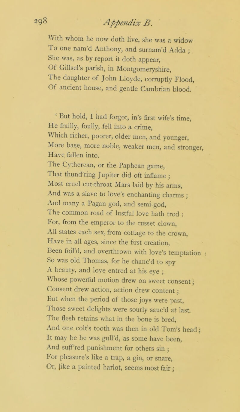 With whom he now doth live, she was a widow To one nam’d Anthony, and surnam’d Adda ; She was, as by report it doth appear, Of Gillsel’s parish, in Montgomeryshire, The daughter of John Lloyde, corruptly Flood, Of ancient house, and gentle Cambrian blood. ‘ But hold, I had forgot, in’s first wife’s time, He frailly, foully, fell into a crime, Which richer, poorer, older men, and younger, More base, more noble, weaker men, and stronger, Have fallen into. The Cytherean, or the Paphean game, That thund’ring Jupiter did oft inflame; Most cruel cut-throat Mars laid by his arms, And was a slave to love’s enchanting charms ; And many a Pagan god, and semi-god, The common road of lustful love hath trod : For, from the emperor to the russet clown, All states each sex, from cottage to the crown, Have in all ages, since the first creation, Been foil’d, and overthrown with love’s temptation So was old Thomas, for he chanc’d to spy A beauty, and love entred at his eye ; Whose powerful motion drew on sweet consent; Consent drew action, action drew content; But when the period of those joys were past, 1 hose sweet delights were sourly sauc’d at last. The flesh retains what in the bone is bred, And one colt’s tooth was then in old Tom’s head; It may be he was gull’d, as some have been, And sufif’red punishment for others sin ; For pleasure’s like a trap, a gin, or snare, Or, Jike a painted harlot, seems most fair;