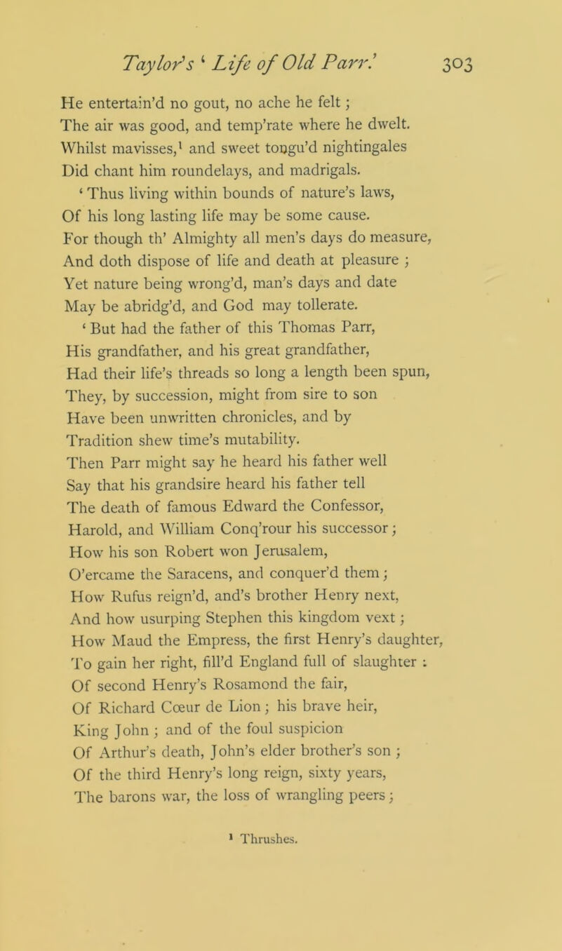He entertain’d no gout, no ache he felt; The air was good, and temp’rate where he dwelt. Whilst mavisses,1 and sweet toogu’d nightingales Did chant him roundelays, and madrigals. ‘ Thus living within bounds of nature’s laws, Of his long lasting life may be some cause. For though th’ Almighty all men’s days do measure, And doth dispose of life and death at pleasure ; Yet nature being wrong’d, man’s days and date May be abridg’d, and God may tollerate. ‘ But had the father of this Thomas Parr, His grandfather, and his great grandfather, Had their life’s threads so long a length been spun, They, by succession, might from sire to son Have been unwritten chronicles, and by Tradition shew time’s mutability. Then Parr might say he heard his father well Say that his grandsire heard his father tell The death of famous Edward the Confessor, Harold, and William Conq’rour his successor; How his son Robert won Jerusalem, O’ercame the Saracens, and conquer’d them; How Rufus reign’d, and’s brother Henry next, And how usurping Stephen this kingdom vext; How Maud the Empress, the first Henry’s daughter, To gain her right, fill’d England full of slaughter : Of second Henry’s Rosamond the fair, Of Richard Coeur de Lion; his brave heir, King John ; and of the foul suspicion Of Arthur’s death, John’s elder brother’s son ; Of the third Henry’s long reign, sixty years, The barons war, the loss of wrangling peers; 1 Thrushes.