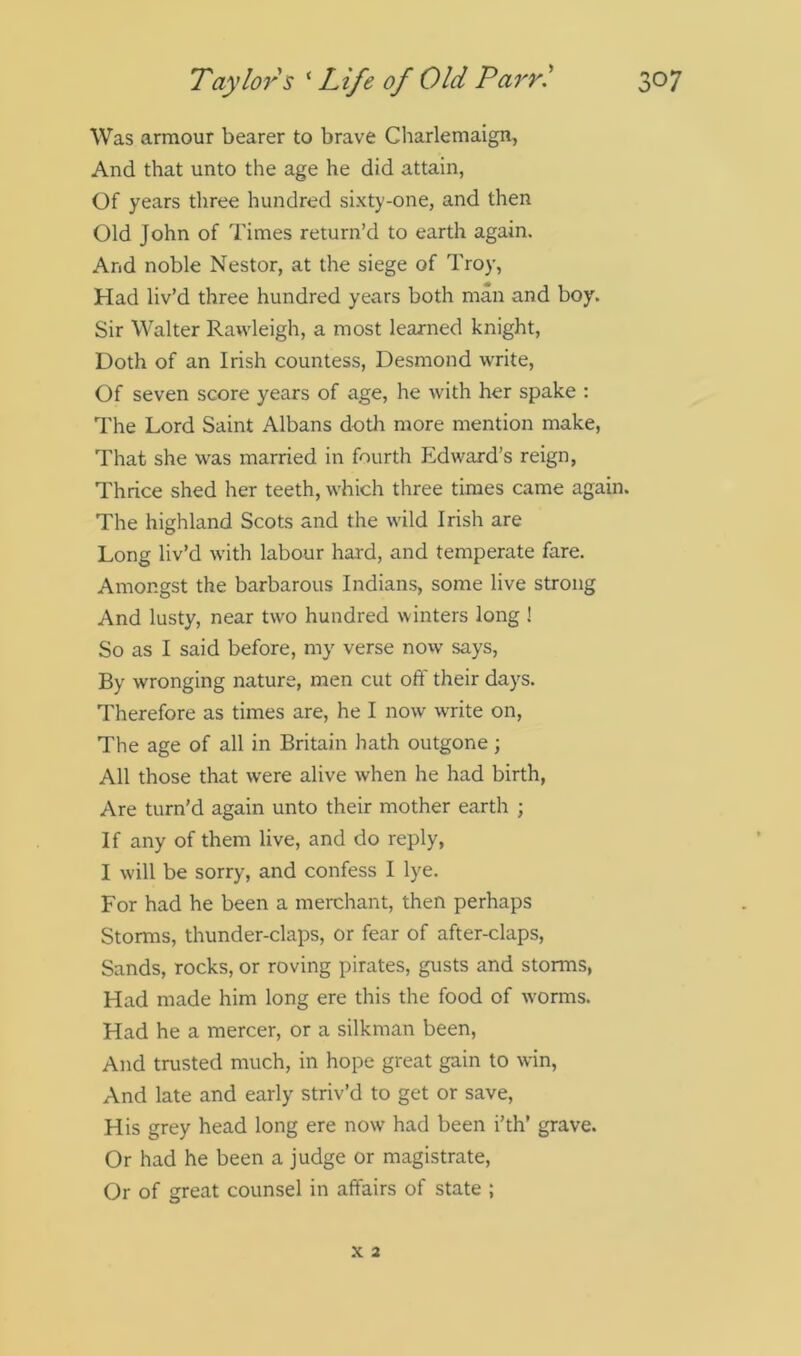 Was armour bearer to brave Charlemaign, And that unto the age he did attain, Of years three hundred sixty-one, and then Old John of Times return’d to earth again. And noble Nestor, at the siege of Troy, Had liv’d three hundred years both man and boy. Sir Walter Rawleigh, a most learned knight, Doth of an Irish countess, Desmond write, Of seven score years of age, he with her spake : The Lord Saint Albans doth more mention make, That she was married in fourth Edward’s reign, Thrice shed her teeth, which three times came again. The highland Scots and the wild Irish are Long liv’d with labour hard, and temperate fare. Amongst the barbarous Indians, some live strong And lusty, near two hundred winters long ! So as I said before, my verse now says, By wronging nature, men cut off their days. Therefore as times are, he I now write on, The age of all in Britain hath outgone; All those that were alive when he had birth, Are turn’d again unto their mother earth ; If any of them live, and do reply, I will be sorry, and confess I lye. For had he been a merchant, then perhaps Storms, thunder-claps, or fear of after-claps, Sands, rocks, or roving pirates, gusts and storms, Had made him long ere this the food of worms. Had he a mercer, or a silkman been, And trusted much, in hope great gain to win, And late and early striv’d to get or save, His grey head long ere now had been i’th’ grave. Or had he been a judge or magistrate, Or of great counsel in affairs of state ;