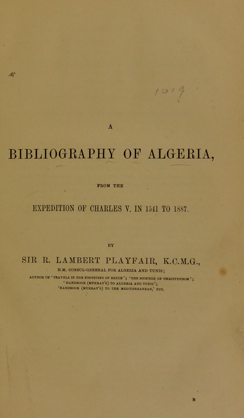 A BIBLIOGRAPHY OF ALGERIA, i FROM THE \ EXPEDITION OF CHARLES V. IN 1541 TO 1887. SIR R. LAMBERT PLAYFAIR, K.C.M.G., H.M. CONSUL-GENERAL FOR ALGERIA AND TUNIS; AUTHOK OP ' TRAVELS IN THE FOOTSTEPS OP BROCE ’; ‘ THE SCODRGE OF CHRISTENDOM ’ ; • HANDBOOK (mORRAT’s) TO ALGERIA AND TONIS ’; 'HANDBOOK (MURRAY’S) TO THE MEDITERRANEAN,’ ETC. B