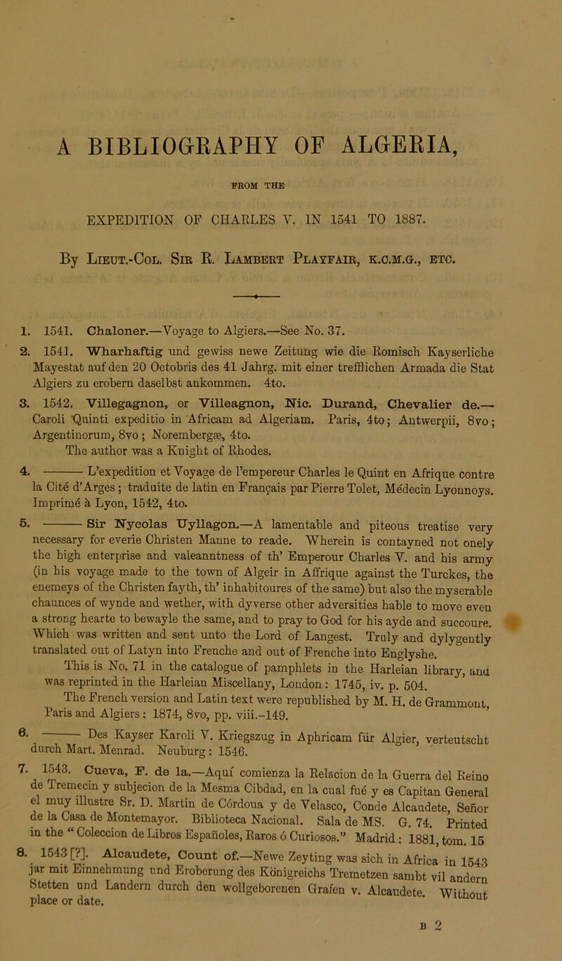 A BIBLIOGEAPHY OF ALGEEIA, PROM THE EXPEDITION OP CHARLES V. IN 1541 TO 1887. By Lieut.-Col. Sir K. Lambert Playfair, k.o.m.g., etc. 1. 1541. Chaloner.—Voyage to Algiers.—See No. 37. 2. 1541. Whiarliaftig und gewiss newe Zeitung wie die Eoinisch Kayserliche Mayestat auf den 20 Octobris des 41 Jahrg. mit einer trefflicben Armada die Stat Algiers zu erobern daselbst ankommen. 4to. 3. 1542. Villegagnon, or Villeagnon, Nic. Durand, Chevalier de.— Caroli 'Quinti expeditio in Africam ad Algeriam. Paris, 4to; Antwerpii, 8vo; Argeutiuorum, 8vo ; Norembergm, 4to. The author was a Knight of Rhodes. 4. L’expedition et Voyage de I’empereur Charles le Quint en Afrique centre la Cite d’Arges; traduite de latin en Fran^ais par Pierre Tolet, Medecin Lyonnoys. Imprime h Lyon, 1542, 4to. 5. Sir Nyeolas Dyllagon.—A lamentable and piteous treatise very necessary for everie Christen Manne to reade. Wherein is contayned not onely the high enterprise and valeanntness of th’ Emperour Charles V. and his army (in his voyage made to the town of Algeir in Affrique against the Turckes, the enemeys of the Christen fayth, th’ inhabitoures of the same) but also the myserable chaunces of wynde and wether, with dyverse other adversities hable to move even a strong hearte to bewayle the same, and to pray to God for his ayde and succoure. Which was written and sent unto the Lord of Langest. Truly and dylygently translated out of Latyn into Frenche and out of Frenche into Englyshe. This is No. 71 in the catalogue of pamphlets in the Harleian library, and was reprinted in the Harleian Miscellany, London: 1745, iv. p. 504. The French version and Latin text were republished by M. H. de Gramraont, Paris and Algiers: 1874, 8vo, pp. viii.-149. Des Kayser Karoli V. Kriegszug in Aphricam fiir Algier, verteutscht durch Mart. Menrad. Neuburg: 1546. 7. 1543. Cueva, F. de la.—Aqui comienza la Relacion de la Guerra del Reino de Tremecin y subjecion de la Mesma Cibdad, en la cual fud y es Capitan General el muy illustre Sr. D. Martin de Cdrdoua y de Velasco, Conde Alcaudete, Sefior de la Casa de Montemayor. Biblioteca Nacional. Sala de MS. G. 74. Printed in the “ Coleccion de Libros Espanoles, Raros 6 Curiosos.” Madrid: 1881, tom 15 8. 1543 [?]. Alcaudete, Count of.—Newe Zeyting was sich in Africa in 1543 jar mit Einnehmung und Eroberung des Kbnigreichs Tremetzen sambt vil andern Stetten und Landern durch den wollgeborenen Grafen v. Alcaudete Witbonf place or date. ' B 2