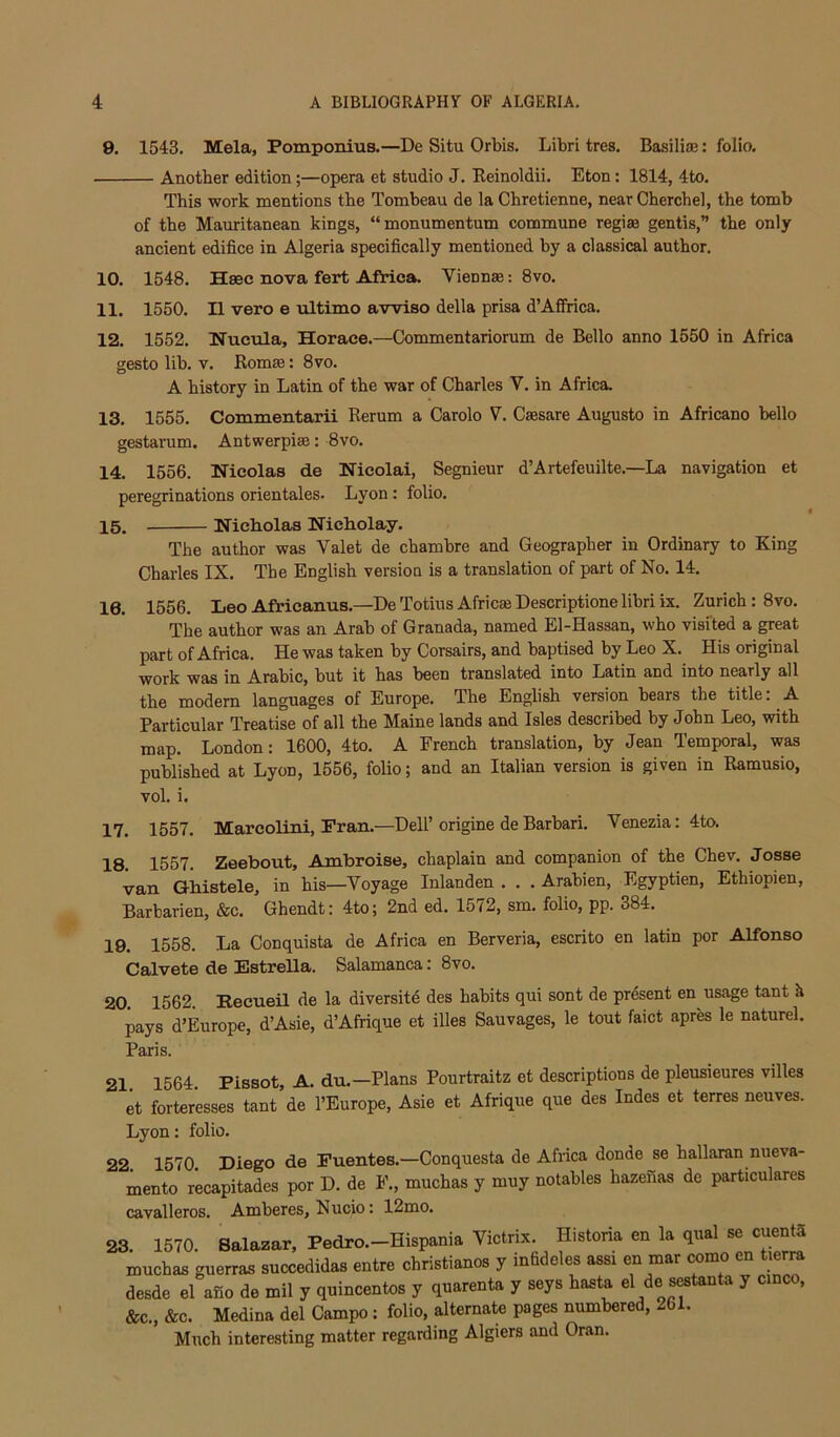 9. 1543. Mela, Pomponius.—De Situ Orbis. Libri tres. Basiliffi: folio. — Another edition;—opera et studio J. Eeinoldii. Eton: 1814, 4to. This work mentions the Tombeau de la Chretienne, near Cberchel, the tomb of the Mauritanean kings, “monumentum commune regiae gentis,” the only ancient edifice in Algeria specifically mentioned by a classical author. 10. 1548. Hsec nova fert Africa. Vienna: 8vo. 11. 1550. II vero e ultimo awiso della prisa d’Affrica. 12. 1552. Nucula, Horace.—Commentariorum de Bello anno 1550 in Africa gesto lib. V. Romae: 8vo. A history in Latin of the war of Charles V. in Africa. 13. 1555. Commentarii Rerum a Carolo V. Caesare Augusto in Africano hello gestarum. Antwerpiae: 8vo. 14. 1556. Hicolas de Nicolai, Segnieur d’Artefeuilte.—La navigation et peregrinations orientales. Lyon: folio. 15. Nicholas Nicholay. The author was Valet de chambre and Geographer in Ordinary to King Charles IX. The English version is a translation of part of No. 14. 16. 1556. Leo Africanus.—De Totius Africa Descriptione libri ix. Zurich: 8vo. The author was an Arab of Granada, named El-Hassan, who visited a great part of Africa. He was taken by Corsairs, and baptised by Leo X. His original work was in Arabic, but it has been translated into Latin and into nearly all the modern languages of Europe. The English version bears the title: A Particular Treatise of all the Maine lands and Isles described by John Leo, with map. London: 1600, 4to. A French translation, by Jean Temporal, was published at Lyon, 1556, folio; and an Italian version is given in Ramusio, vol. i. 17. 1557. Marcolini, Pran.—Dell’origine deBarbari. Venezia: 4to. 18. 1557. Zeebout, Ambroise, chaplain and companion of the Chev. Josae van Ghistele, in his—Voyage Inlanden . . . Arabien, Egyptien, Ethiopien, Barbarien, &c. Ghendt: 4to; 2nd ed. 15^2, sm. folio, pp. 384. 19. 1558. La Conquista de Africa en Berveria, escrito en latin por Alfonso Calvete de Estrella. Salamanca. 8vo. 20. 1562. Eecueil de la diversite des habits qui sont de present en usage tant k pays d’Europe, d’Asie, d’Aftique et illes Sauvages, le tout faict apres le naturel. Paris. 21 1564. Pissot, A. du.—Plans Pourtraitz et descriptions de pleusieures villes et forteresses tant de I’Europe, Asie et Afrique que des Indes et terres neuves. Lyon: folio. 22 1570 Diego de Puentes.—Conquesta de Africa donde se hallaran nueva- mento recapitades por D. de F., muchas y muy notables hazenas de particulares cavalleros. Amberes, Nucio: 12mo. 23 1570. Salazar, Pedro.-Hispania Victrix. Historia en la qual se cuentS muchas guerras succedidas entre christianos y infideles assi en mar como en tierra desde el aSo de mil y quincentos y quarenta y seys hasta el de s^tanta y cmco, &c., &c. Medina del Campo: folio, alternate pages numbered, 261. Much interesting matter regarding Algiers and Oran.