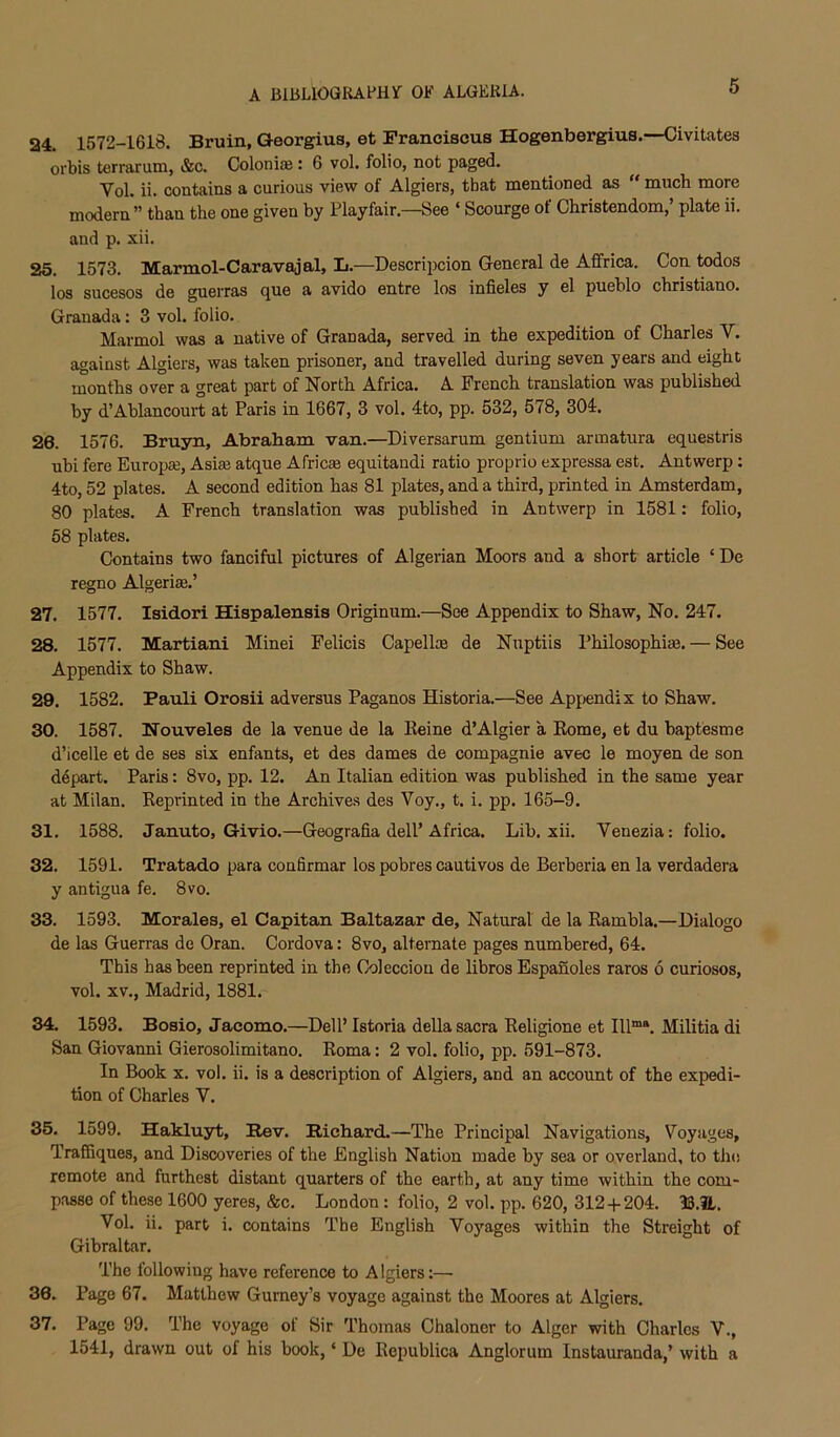 24. 1572-1618. Bruin, Georgius, et Pranciscus Hogenbergius.—Civitates orbis terrarutQ, &c. Colonite: 6 vol. folio, not paged. Vol. ii. contains a curious view of Algiers, that mentioned as “ much more modern” than the one given by Playfair.—See ‘ Scourge of Christendom,’ plate ii. and p. xii. 25. 1573, Marmol-Caravajal, L.—Descripcion General de Affrica. Con todos los sucesos de guerras que a avido entre los infieles y el pueblo christiano. Granada: 3 vol. folio. Marmol was a native of Granada, served in the expedition of Charles V. against Algiers, was taken prisoner, and travelled during seven years and eight months over a great part of North Africa. A French translation was published by d’Ablancourt at Paris in 1667, 3 vol. 4to, pp. 532, 578, 304. 26. 1576. Bruyn, Abraham van.—Diversarum gentium armatura equestris ubi fere Europee, Asia? atque Africas equitandi ratio proprio expressa est, Antwerp: 4to, 52 plates. A second edition has 81 plates, and a third, printed in Amsterdam, 80 plates. A French translation was published in Antwerp in 1581: folio, 58 plates. Contains two fanciful pictures of Algerian Moors and a short article ‘ De regno Algeriae.’ 27. 1577. Isidori Hispalensis Originum.—See Appendix to Shaw, No. 247. 28. 1577. Martian! Minei Felicis Capellte de Nuptiis PhilosophiiB. — See Appendix to Shaw. 29. 1582. Pauli Orosii ad versus Paganos Historia.—See Apf;endix to Shaw. 30. 1587. Nouveles de la venue de la Keine d’Algier a Kome, et du baptesme d’icelle et de ses six enfants, et des dames de compagnie avec le moyen de son depart. Paris: 8vo, pp, 12. An Italian edition was published in the same year at Milan, Keprinted in the Archives des Voy., t. i. pp. 165-9. 31. 1588. Januto, Givio.—Geografia dell’Africa. Lib. xii. Venezia: folio. 32. 1591. Tratado para confirmar los pobres cautivos de Berberia en la verdadera y antigua fe. 8vo. 33. 1593. Morales, el Capitan Baltazar de. Natural de la Rambla.—Dialogo de las Guerras de Oran. Cordova: 8vo, alternate pages numbered, 64, This has been reprinted in the Coleccion de libros Espafioles raros 6 curiosos, vol. XV., Madrid, 1881. 34. 1593. Bosio, Jacomo.—Dell’ Istoria della sacra Eeligione et III”*. Militia di San Giovanni Gierosolimitano, Roma: 2 vol. folio, pp. 591-873. In Book X. vol. ii. is a description of Algiers, and an account of the expedi- tion of Charles V. 35. 1599, Hakluyt, Rev. Richard.—The Principal Navigations, Voyages, TrafQques, and Discoveries of the English Nation made by sea or overland, to tins remote and furthest distant quarters of the earth, at any time within the com- passe of these 1600 yeres, &c. London: folio, 2 vol. pp. 620, 312+204. B,iL. Vol. ii. part i. contains The English Voyages within the Streight of Gibraltar. The following have reference to Algiers:— 36. Pago 67. Matthew Gurney’s voyage against the Moores at Algiers. 37. Page 99. The voyage of Sir Thomas Chaloner to Alger with Charles V., 1541, drawn out of his book, ‘ De Ecpublica Anglorum Instauranda,’ with a