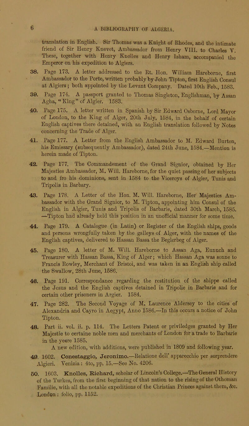 translation in English. Sir Thomas was a Knight of Rhodes, and the intimate friend of Sir Henry Knevet, Ambassador from Henry VIII. to Charles V. These, together with Henry Knolles and Henry Isham, accompanied the Emperor on his expedition to Algiers. 38. Page 173. A letter addressed to the Rt. Hon. William Hareborne, first Ambassador to the Porte, written probably by John Tipton, first English Consul at Algiers; both appointed by the Levant Company. Dated 10th Feb., 1583, 39. Page 174. A passport granted to Thomas Singleton, Englishman, by Assan Agha, “ King” of Algier. 1583. 40. Page 175. A letter written in Spanish by Sir Edward Osborne, Lord Mayor of London, to the King of Alger, 20th July, 1584, in the behalf of certain English captives there detained, with an English translation followed by Notes concerning the Trade of Alger. 41. Page 177. A Letter from the English Ambassador to M. Edward Burton, his Emissary (subsequently Ambassador), dated 24th June, 1584.—Mention is herein made of Tipton. 42. Page 177. The Commandement of the Grand Signior, obtained by Her Majesties Ambassador, M. Will. Hareborne, for the quiet passing of her subjects to and fro his dominions, sent in 1584 to the Viceroys of Algier, Tunis and Tripolis in Barbary, 43. Page 178. A Letter of the Hon. M. Will. Hareborne, Her' Majesties Am- bassador with the Grand Signior, to M. Tipton, appointing him Consul of the English in Algier, Tunis and Tripolis of Barbarie, dated 30th March, 1585. —Tipton had already held this position in an unofficial manner for some time. 44. Page 179. A Catalogue (in Latin) or Register of the English ships, goods and persons wrongfully taken by the galleys of Alger, with the names of the English captives, delivered to Hassan Bassa the Beglerbeg of Alger. 45. Page 180. A letter of M. Will. Hareborne to Assan Aga, Eunuch and Treasurer with Hassan Bassa, King of Alger; which Hassan Aga was sonne to Francis Rowley, Merchant of Bristol, and was taken in an English ship called the Swallow, 28th June, 1586. 46. Page 191. Correspondance regarding the restitution of the shippe called the Jesus and the English captives detained in Tripolie in Barbarie and for certain other prisoners in Argier. 1584. 47. Page 282. The Second Voyage of M. Laurence Aldersey to the cities of Alexandria and Cayro in Aegypt, Anno 1586.—In this occurs a notice of John Tipton. 48. Part ii. vol. ii. p. 114. The Letters Patent or priviledges granted by Her Majestie to ceiiaine noble men and merchants of London for a trade to Barbarie in the yeere 1585. A new edition, with additions, were published in 1809 and following year. 49. 1602. Conestaggio, Jeronimo.—Relatione dell’ apparecchio per sorprendere Algieri. Venizia: 4to, pp. 15.—See No. 4206. 50. 1603. Knolles, Richard, scholar of Lincoln’s College.—The General History of the Turkes, from the first beginning of that nation to the rising of the Othoman Faniilie, with all the notable expeditions of the Christian Princes against them, &c. London ; folio, pp. 1152.
