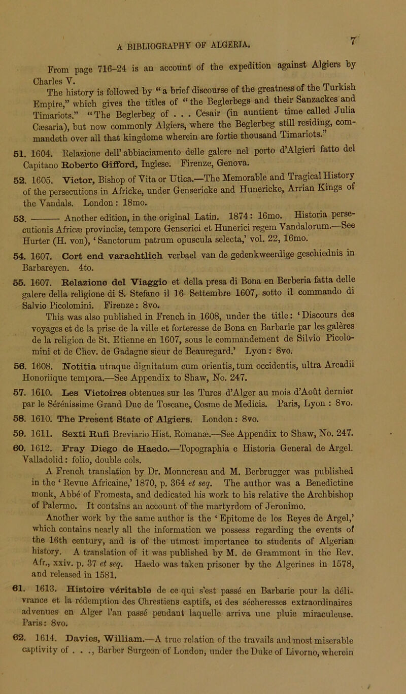 From page 716-24 is an account of the expedition against Algiers by- Charles V. rxi. rr The history is followed by “a brief discourse of the greatness of the iurKisn Empire,” which gives the titles of “ the Beglerbegs and their Sanzackes and Timariots.” “The Beglerbeg of . . . Cesair (in auntient time called Julia Caisaria), but now commonly Algiers, where the Beglerbeg stp residing com- niandeth over all that kingdome wherein are fortie thousand Timariots.” 51. 1604. Eelazione dell’ abbiaciamento delle galere nel porto d’Algieri fatto del Capitano Roberto Gifford, Inglese. Firenze, Genova. 52. 1605. Victor, Bishop of Vita or Utica.—The Memorable and Tragical History of the persecutions in Africke, under Gensericke and Hunericke, Arrian Kings o the Vandals. London : 18mo. 53. Another edition, in the original Latin. 1874: 16mo. Historia perse- ciitionis Africje pro-vinci£e, tempore Genserici et Hunerici regem Vandalorum. See Hurter (H. von), ‘ Sanctorum patrum opuscula selecta,’ vol. 22, 16mo. 54. 1607. Oort end varachitlieh verbael van de gedenkweerdige geschiednis in Barbareyen. 4to. 55. 1607. Relazione del Viaggio et della presa di Bona en Berberia fatta delle galere della religione di S. Stefano il 16 Settembre 1607, sotto il commando di Salvio Picolomini. Firenze: 8vo. This was also published in French in 1608, under the title: ‘ Discours des voyages et de la prise de la ville et forteresse de Bona en Barbarie par les galeres de la religion de St. Etienne en 1607, sous le commandement de Silvio Picolo- mini et de Chev. de Gadagne sieur de Beauregard.’ Lyon: 8vo. 56. 1608. Notitia uti aque dignitatum cum orientis, turn occidentis, ultra Arcadii Honoriique temjxjra.—See Appendix to Shaw, No. 247. 57. 1610. Les Viotoires obtenues sur les Turcs d’Alger au mois d’Aoht dernier par le Serenissime Grand Due de Toscane, Cosme de Medicis. Paris, Lyon : 8vo. 58. 1610. The Present State of Algiers. London: 8vo. 59. 1611. Sexti Rufi Breviario Hist. EomanEe.—See Appendix to Shaw, No. 247. 60. 1612. Pray Diego de Haedo.—Topographia e Historia General de Argel. Valladolid: folio, double cols. A French translation by Dr. Monnereau and M. Berbrugger was published in the ‘ Eevue Africaine,’ 1870, p. 364 et sej. The author was a Benedictine monk, Abb4 of Fromesta, and dedicated his work to his relative the Archbishop of Palermo. It contains au account of the martyrdom of Jeronimo. Another work by the same author is the ‘ Epitome de los Eeyes de Argel,’ which contains nearly all the information we possess regarding the events of the 16th century, and is of the utmost importance to students of Algerian history. A translation of it was published by M. do Grammont in the Eev. Afr., xxiv. p. 37 et seq. Haedo was taken prisoner by the Algerines in 1578, and released in 1581. 61. 1613. Histoire veritable de ce qui s’est passe en Barbarie pour la deli- vrance et la redemption des Chrestiens captifs, et des secheresses extraordinaires advenues en Alger I’an pass6 pendant laquelle arriva une pluie miraculeuse. Paris: 8vo. 62. 1614. Davies, William.—A true relation of the travails and most miserable captivity of . . ., Barber Surgeon of London, under the Duke of Livorno, wherein