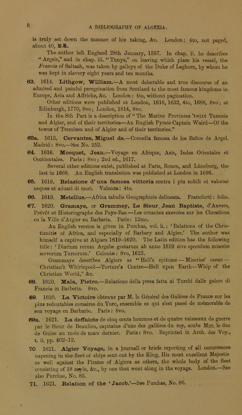 is truly set down the manner of his taking, &c. London: 4to, not imaged, about 40, 33.?L. The author left England 28th January, 1597. In chap. ii. he describes “ Argeir,” and in chap. iii. “ Tunys,” on leaving which place his vessel, the Francis of Saltash, was taken by galleys of the Duke of Leghorn, by whom he was kept in slavery eight years and ten months. 63. 1614. Lithgow, 'William.—A most delectable and true discourse of an admired and painful peregrination from Scotland to the most famous kingdoms in Europe, Asia and Affricke, &c. London : 4to, without pagination. Other editions were published at London, 1616, 1632, 4to, 1688, 8vo'; at Edinburgh, 1770, 8vo; London, 1814, 8vo. In the 8th Part is a description of “ The Marine Provinces ’twi.xt Tunneis and Algier, and of their territories—An English Pyrate Captain Waird—Of the towns of Tremizen and of Algier and of their territories.” 63a. 1615. Cervantes, Miguel de.—Comedia famosa de los Banos de Argel. Madrid: 8vo.—See No. 252. 64. 1616. Mocquet, Jean.—Voyage en Afrique, Asie, Indes Oiientales et Occidentales. Paris : 8vo; 2nd ed., 1617. Several other editions exist, published at Paris, Rouen, and Liineburg, the last in 1668. An English translation was published at London in 1696. 65. 1618. Relazione d’ una famosa vittoria contra i piu nobili et valorosi xeques et aduari di mori. Valenza: 4to. 66. 1619. Metellus.—Africa tabulis Geographicis delineata. Francfurti: folio. 67. 1620. Gramaye, or Grammey, Le Sieur Jean Baptiste, d’Anvers, Pre'vot et Historiographe des Pays-Bas.—Les cruautez exercees sur les Chrestiens en la Vilie d’Argier en Barbarie. Paris: 12mo. An English version is given in Purchas, vol. ii.: ‘ Relations of the Chris- tianitic of Africa, and especially of Barbary and Algier.’ The author was himself a captive at Algiers 1619-1620. The Latin edition has the following title: ‘Diarium rerum Argelae gestarum ab anno 1619 sive speculum miseriaj servorum Turcorum.’ Colonise: 8vo, 1623. Grammaye describes Algiers as “ Hell’s epitome — Miseries’ ocean — Christian’s Whirlepool—Torture’s Centre—Hell upon Earth—^Whip of the Christian World,” &c. 68. 1620. Mala, Pietro.—Relazione della presa fatta ai Turchi dalle galere di Francia in Barberia. 8vo. 60. 1620. La Victoire obtenue par M. le General des Galeres de France sur les plus redoutables corsaires du Turc, ensemble ce qui s’est pass6 de memorable de son voyage en Barbarie. Paris : 8vo. 69a. 1621. La defifaicte de cinq cents hommes et de quatre vaisseaux de guerre par le Sieur de Beaulieu, capitaine d’une des galleres du roy, soubs Mgr. le due de Guise au mois de mars dernier. Paris: 8vo. Reprinted in Arch, des Voy., t. ii. pp. 402-12. 70. 1621. Algier Voyage, in a journall or briefe reporting of all occurrences napening in the fleet of ships sent out by the King, His most excellent Majestic as well against the Pirates of Algiers as others, the whole body of the fleet ' consisting of 18 sayle, &c., by one that went along in the voyage. London.—See also Purchas, No. 85. 71. 1621. Relation of the ‘ Jacob.’—See Purchas, No. 86.