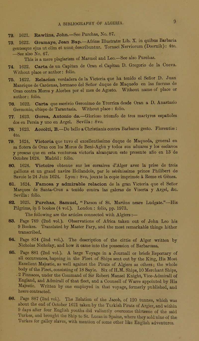 72. 1621. Rawlins, John.—See Purchas, No. 87. 73 1622. Gramaye, Jean Bap.—Africse Illustrate Lib. X. in quibus Barbaria gentesque ejus ut olim et nunc describuntur. Tornaci Nervioruin (Doomik): 4to. —See also No. 67. This is a mere plagiarism of Marmol and Leo. See also Purchas. 74. 1622. Carta de un Capitan de Oran el Capitan D. Gregorio de la Cueva. Without place or author: folio. 75. 1622. Relaeion verdadera de la Victoria que ha tenido el Senor D. Juan Manrique de Cardenas, hermano del Senor duque de Maquedo en las fuerzas de Oran contra Moros y Alorbes por el mes de Agosto. Without name of place or author: folio. 76. 1622. Carta que escrivio Geronimo de Yturrica desde Oran a D. Anastasio Germonio, obispo de Tarantasia. Without place : folio. 77. 1623. Gorea, Antonio de.—Glorioso triumfo de tres martyres espanoles dos en Persia y uno en Argel. Sevilla : 8vo. 78. 1623. Accolti, B.—De hello a Christianis contra Barbaras gesto. Florentiae: 4to. 79. 1624. Victoria que tuvo el excellentissimo duque de Maqueda, general en sa flotera de Oran con los Moros de Beni-Aghu y todos sus aduares y los esclavos y prescas que en esta venturosa victoria alcanfaron este presente ano en 13 de Octobre 1624. Madrid: folio. 80. 1624. Victoire obtenue sur les corsaires d’Alger avec la prise de trois gallions et un grand navire Hollandois, par le serenissime prince Philibert de Savoie le 24 Juin 1624. Lyon: 8vo, jouxte la copie imprime'e k Kome et Genes. 81. 1624. Pamosa y admirable relaeion de la gran Victoria que el Senor Marques de Santa-Cruz a tenido contra las galeras de Viserta y Argel, &c. Sevilla: folio. 82. 1625. Purchas, Samuel, “ Parson of St. Martins neare Ludgate.”—His Pilgrims, in 5 bookes (4 voli). London : folio, pp. 1973. The following are the articles connected with Algiers:— 83. Page 749 (2nd vol.). Observations of Africa taken out of John Leo his 9 Bookes. Translated by Master Pary, and the most remarkable things hither transcribed. 84. Page 874 (2nd vol.). The description of the cittie of Alger written by Nicholas Nicholay, and how it came into the possession of Barbarossa. 86. Page 881 (2nd vol.). A large Voyage in a Journall or briefe Eeportary of all occurrences, hapning in the Fleet of Ships sent out by the King, His Most Excellent Majestic, as well against the Pirats of Algiers as others; the whole body of the Fleet, consisting of 18 Sayle. Six of H.M. Ships, 10 Merchant Ships, .2 Pinnaces, under the Command of Sir Robert Mansel Knight, Vice-Admirall of England, and Admirall of that fleet, and a Counsell of Warre appointed by His Majestic. Written by one employed in that voyage, formerly published, and heere contracted. 86. Page 887 (2nd vol.). The Relation of the Jacob, of 120 tunnes, which was about the end of October 1621 taken by the Turkish Pirats of Argier, and within 9 clays after four English youths did valiantly overcome thirteene of the said '1 urkes, and brought the Ship to St. [jucas in Spaine, where they sold nine of the lurkes lor galley slaves, with mention of some other like English adventures.