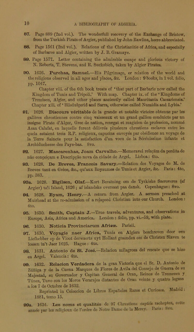 87. Page 889 (2nd vol.). The wonderfull recovery of the Exchange of Bristow, from the Turkish Pirats of Argier, published by John Eawlins, heere abbreviated. 88. Page 1561 (2nd vol.). Relations of the Christianitie of Africa, and especially of Barbaree and Algier, written by J. B. Gramaye. 89. Page 1577. Letter containing the admirable escape and glorious victory of N. Roberts, T. Stevens, and R. Sucksbich, taken by Algier Pirates. 80. 1626. Purchas, Samuel.—His Pilgrimage, or relation of the world and the religions observed in all ages and places, &c. London: 9 books, in 1 vol. folio, pp. 1047. Chapter viii. of the 6th book treats of ‘ that part of Barbaric now called the Kingdom of Tunis and Tripoli.’ With map. Chapter ix. of the ‘ Kingdome of Tremisen, Algier, and other places anciently called Mauritania Caesariensis.’ Chapter xiii. of ‘ Biledulgerid and Sarra, otherwise called Numidia and Lybia.’ 91. 1626. Diseours veritable de la grande et notable victoire obtenue par les galleres chrestiennes centre cinq vaisseaux et un grand gallion conduicts par un insigne Pirate d’Alger, Grec de nation, renegat et magicien de profession, nommd Asan Calafat, en laquelle furent d61ivres plusieurs chrestiens esclaves entre les quels estaient trois E.P. religieux, capucins envoyes par obedience au voyage de la Terre Saincte pour la satisfaction d’un voeu de la Serdnissime infante et Archiduchesse des Pays-bas. 8vo. 92. 1627. Mascarenlias, Joam Carvalbo.—Memoravel rela^am da perdita de nao con9eicam e Descripfao nova da cidade de Argel. Lisboa: 4to. 83. 1628. De Breves, Francois Savary.—Relation des Voyages de M. de Breves tant en Grece, &c., qu’aux Royaumes de Tunis et Argier, &c. Paris: 4to, pp. 383. 93a. 1628. Eigilsen, Olaf.—Kort Beratning om de Tyrkiske Saeroveres (af Argier) udi Island, 1626 ; af islandske oversaat paa dansk. Copenhague: 8vo. 94. 1628. Byam, Henry.—A return from Argier. A sermon preached at Muirhead at the re-admission of a relapsed Christian into our Church. London: 4to. 85. 1630. Smith, Captain J.—True travels, adventures, and observations in Europe, Asia, Africa and America. London: folio, pp. vi.-59, with plate. 86. 1630. Hoticia Provinciarum Afriese. Parish. 87. 1630. Voyagie naer Africa, Tunis en Algiers bcschreven door een Liefliebber op de Vloot derwaerts uyt Hollant gesonden om de Christen Slavcn te lessen in’t Jaer 1625. Hague: 4to. 88. 1631. Antonio de St. Jos4.—Relacion milagrosa del rescate quo se hizo en Argel. Valencia: 4to. 99. 1632. Relacion Verdadera do la gran Victoria que cl Sr. D. Antonio de Ziifiiga y do la Cuena Marques de Flores de Avila del Consejo de Guerra de su Majestad, su Governador y Capitan General de Oran, Reinos de Tremecen y Tiinez, Tuvo con los Mores Verarajos distantes de Oran vcinte y quatro leguas a los 7 de Octobre de 1632. . Reprinted in Coleccion de Libros Espaiioles Raros et Curiosos. Madrid: 1881, tomo 15. 89a. 1634. Les noms et qualites de 97 Chrestiens captifs rachcptcz, ccttc annee par les religieux de I’ordrc do Notre Dame de la Mercy. lari.s: 8vo.