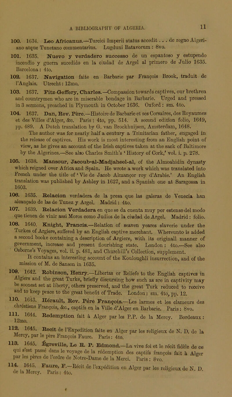 100. 1G34. Leo Africanus.—Turcici Imperii status accedit.. . de regno Algcri- ano atque Tunetano commentarius, Lugduni Batavorum : 8vo. 101. 1635. Nuevo y verdadero auccesso de un espantoso y estupendo incendio y guerra sucedido en la ciudad de Argel al primero de Julio 1635. Barcelona: 4to. 102. 1637. Navigation faite en Barbaric par Franpois Brook, traduit de I’Anglais. Utrecht: 12mo. 103. 1637. Fitz-GefiFery, Charles. —Compassion toward s captives, our brethren and countrymen who are in miserable bondage in Barbaric. Urged and pressed in 3 sermons, preached in Plymouth in October 1636. Oxford : sm, 4to, 104. 1637. Dan, Rev. Pbre.—Histoire de Barbaric et ses Oorsaires, des Royaumes et des Villes d’Alger, &c. Paris : 4to, pp. 514. A second edition folio, 1649, pp. 489. A Dutch translation by G. van Brockhuijsen, Amsterdam, 1648. The author was for nearly half a century a Trinitarian father, engaged in the release of captives. His work is most interesting from an English point of view, as he gives an accormt of the Irish captives taken at the sack of Baltimore by the Algerines.—See also Charles Smith’s ‘ History of Cork,’ vol, i. p. 278. 105. 1638. Mansour, Jaeoub-al-Madjaheel-al, of the Almoahidin dynasty which reigned over Africa and Spain. He wrote a work which was translated into French under the title of ‘ Vie de Jacob Almanfor roy d’Arabic.’ An English translation was published by Ashley in 1627, and a Spanish one at Saragossa in 1603. 106. 1635. Relacion verdadera de la presa que las galeras de Venecia han alcanfado de las de Tunez y Argel. Madrid: 4to. 107. 1639. Relacion Verdadera en que se da cuenta muy por estenso del mode que tienen de vinir assi Moros como Judios de la ciudad de Argel. Madrid: folio. 108. 1640. Kmght, Francis.—Relation of seaven yeares slaverie under the Turkes of Argiere, suffered by an English captive merchant. Whereunto is added a second booke containing a description of Argiere, with its originall manner of government, increase and present flourishing state. London : 4to.—See also Osborne s Voyages, vol. ii, p. 481, and Churchill’s Collection, supplement. It contains an interesting account of the Kouloughli insurrection, and of the mission of M. de Sanson in 1635. 1642. Robinson, Henry,—Libertas or Reliefe to the English captives in Algiers and the great Turke, briefly discursing how such as are in captivity may be soonest set at liberty, others preserved, and the great Turk reduced to receive and to keep peace to the great benefit of Trade. London: sm. 4to, pp. 12. Hsv. Pere Fran9ois.—Les larmes et les clameurs des chrdstiens Fran9ois, &c., captifs en la Ville d’Alger en Barbaric. Paris: 8vo. 111. 1644. Redemption fait Alger par les P.P. de la Mercy. Bordeaux: 12mo. ^ de I’Expedition faite en Alger par les religieux de N. D. de la Mercy, par le pere Franfois Faure. Paris: 4to. 113. 1645. :6greville, Le R. P. Edmond.—La vivo foi et le rdcit fiddle de ce qm 8 est passe dans le voyage de la rddemption des captifs fran9ois fait h Alger par les peres de I’ordrc do Notre-Dame de la Merci. Paris: 8vo. 114. 1645. Faure, F.-Rdcit de I’expdditiou en Alger par los religieux do N. U. <lc la Mercy. Paris: 4to, f