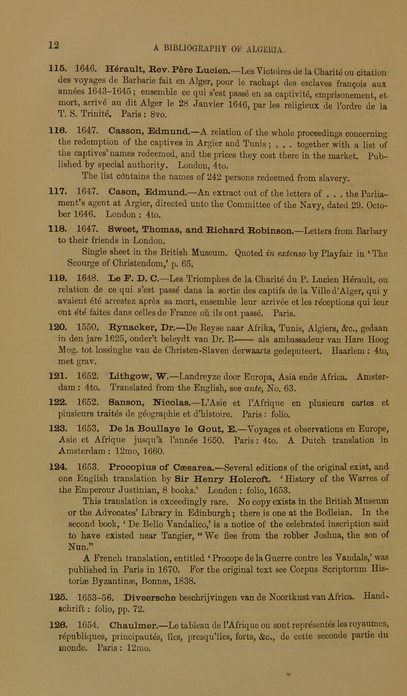 115. 1646. H^rault, Rev. Pdre Luoien.—Les Victoires de la Charifce ou citation des voyages de Barbarie fait en Alger, pour le racbapt des esclaves Francois aux ann4es 1643-1645; ensemble ce qui s’est pass6 en sa captivite, emprisonement, et mort, arrivd an dit Alger le 28 Janvier 1646, par les religieux de I’ordre de la T. S. Trinity. Paris: 8vo. 116. 1647. CasBon, Edmund.—A relation of the whole proceedings concerning the redemption of the captives in Argier and Tunis ; . . . together with a list of the captives names redeemed, and the prices they cost there in the market. Pub- lished by special authority. London, 4to. The list cdntains the names of 242 persons redeemed from slavery. 117. 1647. Cason, Edmund.—An extract out of the letters of . . . the Parlia- ment’s agent at Argier, directed unto the Committee of the Navy, dated 29. Octo- ber 1646. London : 4to. 118. 1647. Sweet, Tliomas, and Richard Robinson.—Letters from Barbary to their friends in London. Single sheet in the British Museum. Quoted in extenso by Playfair in ‘ The Scourge of Christendom,’ p. 65. 119. 1648. Le P. D. C.—Les Triomphes de la Charite du P. Lucien H^rault, ou relation de ce qui s’est passe dans la sortie des captifs de la Villed’Alger, qui y avaient ete arrestez apres sa mort, ensemble leur arrivee et les receptions qui leur ont ete faites dans celles de France ou ils ont passe. Paris. 120. 1550. Rynacker, Dr.—De Eeyse naar Afrika, Tunis, Algiers, &c., gedaan in den jare 1625, onder’t beleydt van Dr. K als ambassadeur van Hare Hoog Mog. tot lossinghe van de Christen-Slaven derwaarts gedeputeert. Haarlem : 4to, met grav. 121. 1652. ^Lithgow, W.—Landreyze door Europa, Asia ende Africa. Amster- dam : 4to. Translated from the English, see ante, No. 63. 122. 1652. Sanson, Nicolas.—L’Asie et I’Afrique en plusieurs cartes et plusieurs traites de geographic et d’histoire. Paris : folio. 123. 1653. De la Boullaye le Gout, E.—Voyages et observations en Europe, Asie et Afrique jusqu’k I’annee 1650. Paris: 4to. A Dutch translation in Amsterdam: 12mo, 1660. 124. 1653. Procopius of Csesarea.—Several editions of the original exist, and one English translation by Sir Henry Holcroft. ‘ History of the Warres of the Emperour Justinian, 8 books.’ London: folio, 1653. This translation is exceedingly rare. No copy exists in the British Museum or the Advocates’ Library in Edinburgh; there is one at the Bodleian. In the second book, ‘ De Bello Vandalico,’ is a notice of the celebrated inscription said to have existed near Tangier, “ We flee from the robber Joshua, the son of Nun.” A French translation, entitled ‘ Procope de la Guerre centre les Vandals,’ was published in Paris in 1670. For the original text see Corpus Scriptorum His- toriffi Byzantinse, Bonn®, 1838. 125. 1653-56. Diveerscbe beschrijvingen van de Noortkust van Africa. Hand- Bchrift: folio, pp. 72. 126. 1654. Chaulmer.—Le tableau de I’Afriquc ou sont representds les royaumcs, republiques, principaute's, lies, presqu’iles, forts, &c., de cettc scconde partic du monde. Paris: 12 mo.