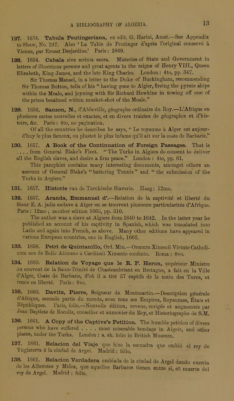 127. 16o4. Tabula Peutingeriana, ex edit. G. Harini, Amst.—See Appendix to Shaw, No. 247. Also ‘ La 3'able de Peutinger d’apr^s I’original conserve Vienne, par Ernest Desjardins.’ Paris: 1869. 128. 1654. Cabala sive scrinia sacra. Misteries of State and Government in letters of illustrious persons and great agents in the reigns of Henry VIII., Queen Elizabeth, King James, and the late King Charles. London : 4to, pp. 347. Sir Thomas Mansel, in a letter to the Duke of Buckingham, recommending Sir Thomas Button, tells of his “ having gone to Algier, fireing the pyrate ships within the Moale, and joyning with Sir Richard Hawkins in towing off one of the prizes becalmed within musket-shot of the Moale.” 129. 1656. Sanson, N., d’Abbeville, geographe ordinaire du Roy.—L’Afrique en plusieurs cartes nouvelles et exactes, et en divers traictes de geographie et d’his- toire, &c. Paris : 4to, no pagination. Of all the countries he describes he says, “ Le royaume h Alger est aujour- d’huy le plus fameux, ou plustot le plus infame qu’il ait sur la coste de Barbaric.” 130. 1657. A Book of the Continuation of Foreign Passages. That is .... from General Blake’s Fleet. “ The Turks in Algiers do consent to deliver all the English slaves, and desire a firm peace.” London : 4to, pp. 61. This pamphlet contains many interesting documents, amongst others an account of General Blake’s “ battering Tunnis ” and “ the submission of the Turks in Argiers.” 131. 1657. Historie van de Turckische Slaverie. Haag: 12mo. 132. 1657. Aranda, Emmanuel d’.—Relation de la captivite et liberte du Sieur E. A. jadis esclave d Alger ou se trouvent plusieurs particularites d’Afrique. Paris : 12mo ; another edition 1665, pp. 310. The author was a slave at Algiers from 1640 to 1642. In the latter year he published an account of his captivity in Spanish, which was translated into Latin and again into French, as above. Many other editions have appeared in various European countries, one in English, 1666. 133. 1658. Petri de Quintanillo, Ord. Min.—Oranum Ximenii Virtute Catholi- cum seu de Bello Afiicano a Cardinal! Ximenio confecto. Roma : 8vo. 134. 1660. Eelation de Voyage que le E. P. Heron, superieur Ministre du couvent de la Samt-Trinite de Chasteaubriant en Bretagne, a fait en la Ville d’Alger, Coste de Barbaric, d’oh il a tird 57 captifs de la main des Turcs, et remis en liberte. Paris: 8vo. 135. 1660. Davitz, Pierre, Seigneur do Montmartin.—Description gdndrale d’Afrique, seconde partie du monde, avec tous ses Empires, Royaumes, Iiltats et Republiques. Paris, lolio.—Nouvelle ddition, reveue, corigde et augmentde par Jean Baptiste de Rocolls, conseilier et aumonierdu Roy,et Historiographe de S.M. 136. 1661. A Copy of the Captive’s Petition. The humble petition of divers jxsrsons who have suffered .... most miserable bondage in Algeir, and other places, under the Turks. London : s. sh. folio in British Museum. 137. 1661. Eelacion del Viaje que hizo la escuadra que embio el rey de Ynglaterra 4 la ciudad de Argel. Madrid : folio. 138. 1661. Eelacion Verdadera embiada de la ciudad de Argel dando cuenta de los Alborotes y Midos, que aqucllos Barbaros tienen entre si, eS muerte del rey de Argel. Madrid : folio.