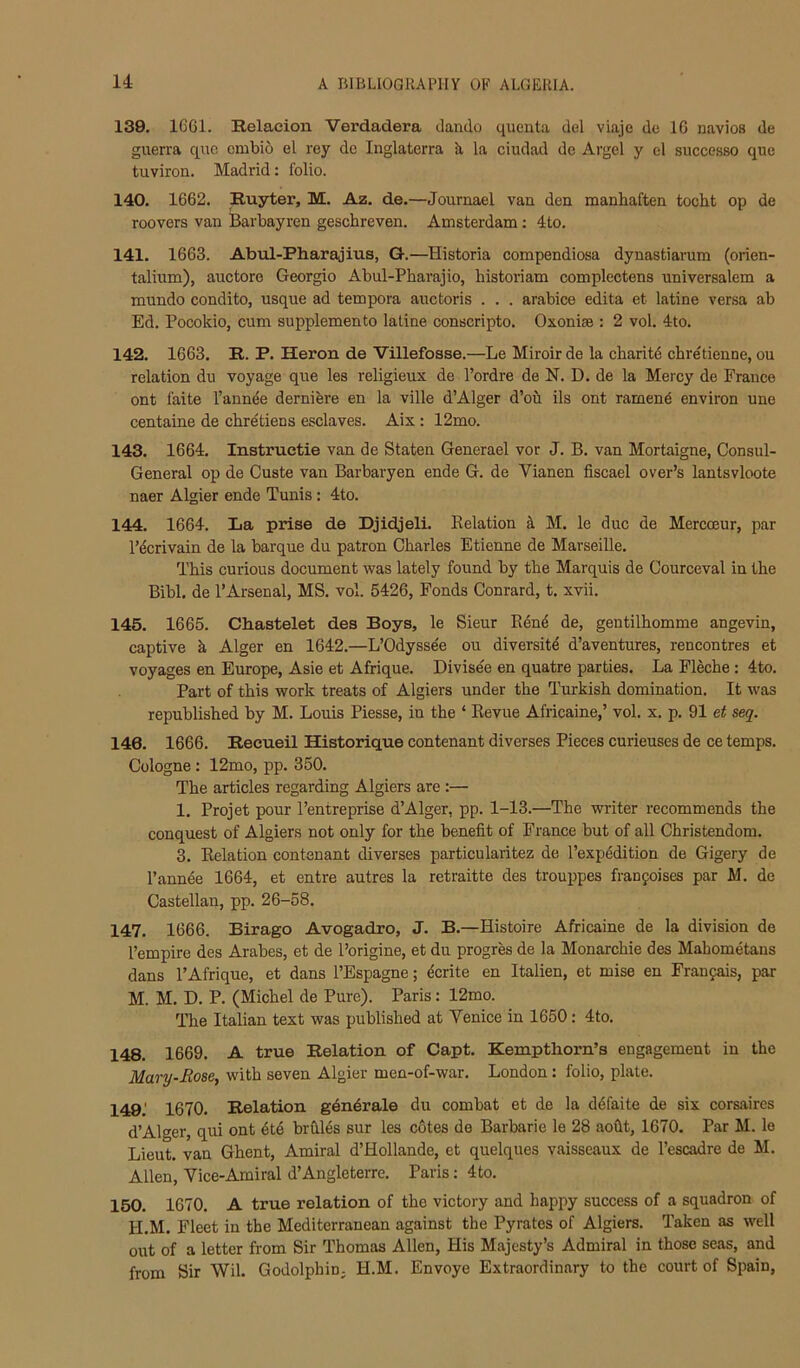 139. 1C61. Relaeion Verdadera ckndo queuta del viaje dc IG navies de guerra quo embid el rey de Inglaterra k la ciudad dc Avgel y el successo que tuviron. Madrid: folio. 140. 1662. Ruyter, M. Az. de.—Journael van den manhaften tocht op de roovers van Barbayren geschreven. Amsterdam: 4to. 141. 1663. Abul-Pharajius, G.—Historia compendiosa dynastiarum (orien- talium), auctore Georgio Abul-Pharajio, historiam complectens universalem a mundo condito, usque ad tempora auctoris . . . arabice edita et latine versa ab Ed. Pocokio, cum supplemento latine conscripto. Oxoniae : 2 vol. 4to. 142. 1663. R. P. Heron de Villefosse.—Le Miroir de la charitd chretienne, ou relation du voyage que les religieux de I’ordre de N. D. de la Mercy de France ont faite I’annee derniere en la ville d’Alger d’oii ils ont ramen^ environ une centaine de chretiens esclaves. Aix : 12mo. 143. 1664. Instruetie van de Staten Generael vor J. B. van Mortaigne, Consul- General op de Custe van Barbaryen ende G. de Vianen fiscael over’s lantsvloote naer Algier ende Tunis: 4to. 144. 1664. La prise de Djidjeli. Relation A M. le due de Mercceur, par I’^crivain de la barque du patron Charles Etienne de Marseille. This curious document was lately found by the Marquis de Courceval in the Bibl. de 1’Arsenal, MS. vol. 5426, Fonds Conrard, t. xvii. 145. 1665. Chastelet des Boys, le Sieur R6n4 de, gentilhomme angevin, captive k Alger en 1642.—L’Odyssee ou diversity d’aventures, rencontres et voyages en Europe, Asie et Afrique. Divisde en quatre parties. La Fleche; 4to. Part of this work treats of Algiers under the Turkish domination. It was republished by M. Louis Piesse, in the ‘ Revue Africaine,’ vol. x. p. 91 et seq. 146. 1666. Reeueil Historique nontenant diverses Pieces curieuses de ce temps. Cologne : 12mo, pp. 350. The articles regarding Algiers are :— 1. Projet pour I’entreprise d’Alger, pp. 1-13.—The writer recommends the conquest of Algiers not only for the benefit of France but of all Christendom. 3. Relation contenant diverses particularitez de I’expedition de Gigery de I’annee 1664, et entre autres la retraitte des trouppes franfoises par M. de Castellan, pp. 26-58. 147. 1666. Birago Avogadro, J. B.—Histoire Africaine de la division de I’empire des Arabes, et de Porigine, et du progres de la Monarchic des Mahometans dans I’Afrique, et dans I’Espagne; 4crite en Italien, et mise en Franpais, par M. M. D. P. (Michel de Pure). Paris: 12mo. The Italian text was published at Venice in 1650: 4to, 148. 1669. A true Relation of Capt. Kempthorn’s engagement in the Mary-Eose, with seven Algier men-of-war. London: folio, plate. 149. ' 1670. Relation gdndrale du combat et de la d6faite de six corsaires d’Alger, qui ont 6t4 brfiles sur les cotes de Barbaric le 28 aofit, 1670. Par M. le Lieut, van Ghent, Amiral d’Hollande, et quelques vaisseaux de I’escadre de M. Allen, Yice-Amiral d’Angleterre. Paris: 4to. 150. 1670. A true relation of the victory and happy success of a squadron of H.M. Fleet in the Mediterranean against the Pyrates of Algiers. Taken as well out of a letter from Sir Thomas Allen, His Majesty’s Admiral in those seas, and from Sir Wil. Godolphio; H.M. Envoye Extraordinary to the court of Spain,