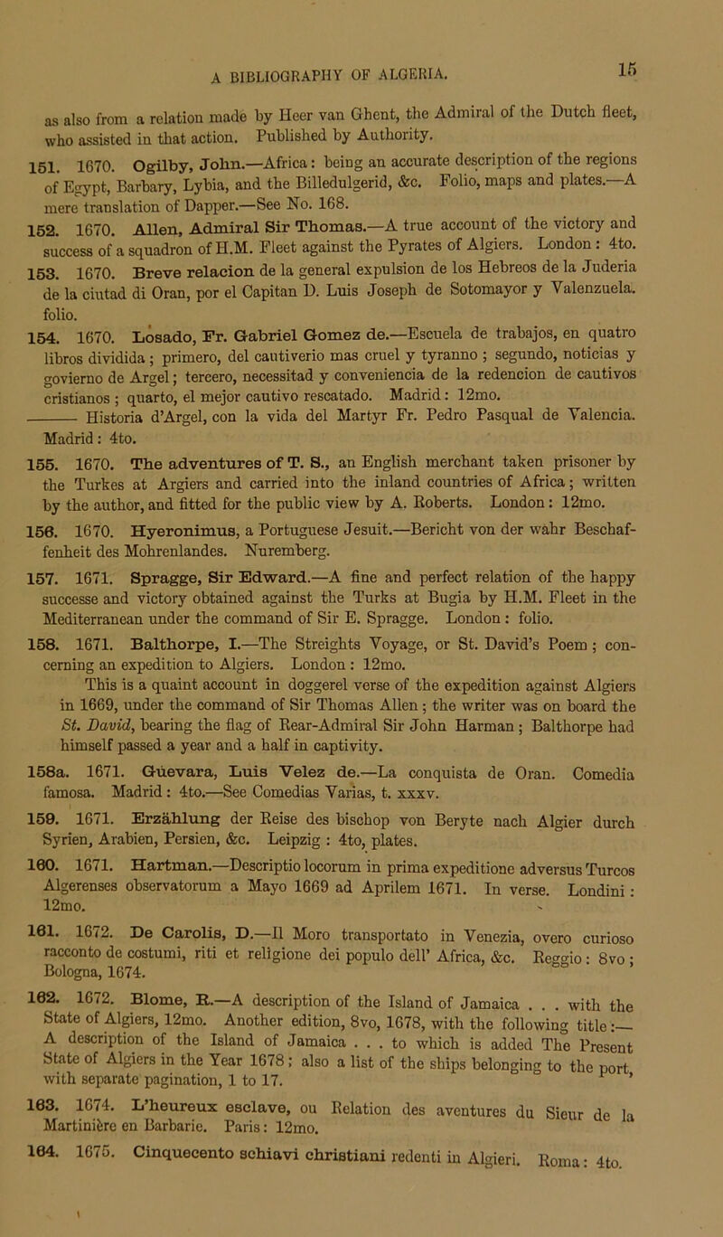 as also from a relation made by Heer van Ghent, the Admiral of the Dutch fleet, who assisted in that action. Published by Authority. 161. 1670. Ogilby, John.—Africa: being an accurate description of the regions of Egypt, Barbary, Lybia, and the Billedulgerid, &c. Polio, maps and plates.—A mere translation of Dapper.—See No. 168. 152. 1670. Allen, Admiral Sir Thomas.—A true account of the victory and success of a squadron of H.M. Fleet against the Pyrates of Algiers. London. 4to. 153. 1670. Breve relacion de la general expulsion de los Hebreos de la Juderia de la ciutad di Oran, por el Capitan D. Luis Joseph de Sotomayor y Valenzuela, folio. 154. 1670. Losado, Pr. Gabriel Gomez de.—Escuela de trabajos, en quatro libros dividida ; primero, del cautiverio mas cruel y tyranno ; segundo, noticias y goviemo de Argel; tercero, necessitad y conveniencia de la redencion de cautivos cristianos ; quarto, el mejor cautivo rescatado. Madrid: 12mo. Historia d’Argel, con la vida del Martyr Fr. Pedro Pasqual de Valencia. Madrid: 4to. 156. 1670. The adventures of T. S., an English merchant taken prisoner by the Turkes at Argiers and carried into the inland countries of Africa; written by the author, and fitted for the public view by A. Koberts. London: 12mo. 156. 1670. Hyeronimus, a Portuguese Jesuit.—Bericht von der wahr Beschaf- fenheit des Mohrenlandes. Nuremberg. 157. 1671. Spragge, Sir Edward.—A fine and perfect relation of the happy successe and victory obtained against the Turks at Bugia hy H.M. Fleet in the Mediterranean under the command of Sir E. Spragge. London : folio. 158. 1671. Balthorpe, I.—The Streights Voyage, or St. David’s Poem; con- cerning an expedition to Algiers. London : 12mo. This is a quaint account in doggerel verse of the expedition against Algiers in 1669, under the command of Sir Thomas Allen ; the writer was on board the St. David, bearing the flag of Bear-Admiral Sir John Harman; Balthorpe had himself passed a year and a half in captivity. 158a. 1671. Guevara, Luis Velez de.—La conquista de Oran. Comedia famosa. Madrid: 4to.—See Comedias Varias, t. xxxv. 159. 1671. Erzahlung der Eeise des bischop von Beryte nach Algier durch Syrien, Arabien, Persien, &c. Leipzig : 4to, plates. 160. 1671. Hartman.—Descriptio locorum in prima expeditione adversus Turcos Algerenses observatorum a Mayo 1669 ad Aprilem 1671. In verse. Londini: 12mo. 161. 1672. De Carolis, D.—11 Moro transportato in Venezia, overo curioso racconto de costumi, riti et religione dei populo dell’ Africa, &c. Eeo-o-io • 8vo • Bologna, 1674. 162. 1672. Blome, B,.—A description of the Island of Jamaica . . . with the State of Algiers, 12mo. Another edition, 8vo, 1678, with the following title A description of the Island of Jamaica ... to which is added The Present State of Algiers in the Year 1678; also a list of the ships belonging to the port with separate pagination, 1 to 17. ^ ’ 163. 1674. L heureux esclave, ou Eelation des aventures du Sieur de la Martinifere en Barbaric. Paris: 12mo. 164. 1675. Cinqueeento schiavi cbristiani redenti in Algieri. Eoma: 4to
