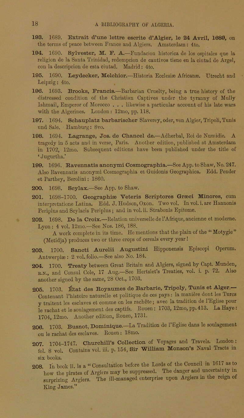 193. 1689. Extrait d’tine lettre escrite d’Algier, le 24 Avril, 1689, on the terms of peace between Fiance and Algiers. Amsterdam : 4 to. 194. 1690. Sylvester, M. E. A.—Fundacion historica de los ospitales que la religion de la Santa Trinidad, redempcion de cautivos tiene en la ciutad de Argel, con la descripcion de esta ciutad. Madrid: 4to. 195. 1690. Leydecker, MeleMor.—Historia Ecclesise African®. Utrecht and Leipzig: 4to. , 196. 1693. Brooks, Francis.—Barbarian Cruelty, being a true history of the distressed condition of the Christian Captives under the tyranny of Mully Ishmail, Emperor of Morocco . . . likewise a particular account of his late wars with the Algerines. London: 12mo, pp. 118. 197. 1694. Sckauplatz barbariselier Slaverey, oder, von Algier, Tripoli, Tunis imd Sale. Hamburg: 8vo. 198. 1694. Lagrange, Jos. de Chancel de.—Adherhal, Koi de Numidie. A tragedy in 5 acts ami in verse, Paris. Another edition, published at Amsterdam in 1702, 12mo. Subsequent editions have been published under the title of ‘ Jugurtha.’ 199. 1696. Bavennatis anonymi Cosmographia.—See App. to Shaw, No. 247. Also Bavennatis anonymi Cosmographia et Guidonis Geographica. Edd. Pender et Parthey, Berolini: 1860. 200. 1698. Scylax.—See App. to Shaw. 201. 1698-1700. Geographic Veteris Scriptores Grseci Minores, cum interpretatione Latina. Edd. J. Hud.son, Oxon. Two vol. In vol. i. are Hannonis Periplus and Scylacis Periplus; and in vol. ii. Strabonis Epitome. 202. 1698. De la Croix.—Eelation universelle del’Afrique, ancienne et modeme. Lyon: 4 vol. 12mo.—See Nos. 186, 188. A work complete in its time. He mentions that the plain of the “ Motygie ” (Metidja) produces two or three crops of cereals every year! 203. 1700. Sancti Aurelii Augustini Hipponensis Episcopi Operum. Antwerpiae : 2 vol. folio.—See also No. 184. 204. 1700. Treaty between Great Britain and Algiers, signed by Capt. Munden, B.N., and Consul Cole, 17 Aug.—See Hertslet’s Treaties, vol. i. p. 72. Also another signed by the same, 28 Oct., 1703. 205. 1703. :6tat des Royaumes de Barbarie, Tripoly, Tunis et Alger.— Contenant Phistoire naturelle et politique de ces pays: la maniere dont les Turcs y traitent les esclaves et comme on les rachete; avec la tradition de 1 Eglise pour le rachat et le soulagement des captifs. Eouen: 1703, 12mo, pp. 413. La Haye: 1704,12mo. Another edition, Rouen, 1731. 206. 1703. Busnot, Dominique.—La Tradition de 1’Eglise dans le soulagement ou le rachat des esclaves. Rouen; 18mo. 207 1704-1747. Churchill’s Collection of Voyages and Travels. London : fol. 8 vol. Contains vol. iii. p. 154, Sir WUliam Monson’s Naval Tracts in six books. 208. In book ii. is a “ Consultation before the Lords of the Council in 1617 as to how the pirates of Argitrs may be suppressed. The danger and uncertainty in surprizing Argiers. The ill-managed enterprise upon Argiers m the reign of King James.”