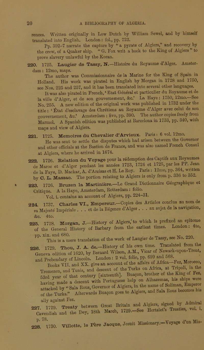 rences. Written originally in Low Dutch by William Sewel, and by himself translated into English. London : fol., pp. 723. Pp. 392-7 narrate the capture by “ a pyrate of Algiers,” and recovery by the crew, of a Quaker ship. “ G. Fox writ a book to the King of Algiers ” to prove slavery unlawful by the Koran. 220. 1725. Laugier de Tassy, N.—Histoire du Royaume d’Alger. Amster- dam : 12mo, maps. The author was Commissionnaire de la Marine for the King of Spain in Holland. His work was pirated in English by Morgan in 1728 and 1750, see Nos. 225 and 257, and it has been translated into several other langu^es. It was also pirated in French, ‘ Etat General et particulier du Royaume et de la ville d’Alger, et de son gouvernement, &c.’ La Haye: 1750, 12mo.—See No. 255. A new edition of the original work was published in 1732 under the title: ‘ itat d’esclavage des Chretiens au Royaume d’Alger avec celui de son gouvernement, &c.’ Amsterdam : 8vo, pp. 390. The author copies freely from Marmol. A Spanish edition was published at Barcelona in 1733, pp. 340, with maps and view of Algiers. 221. 1725. Memoires du Chevalier d’Arvieux. Paris : 6 vol. 12mo. He was sent to settle the disputes which had arisen between the Governor and other officials at the Bastion de France, and was also named French Consul at Algiers, where he arrived in 1674. 222. 1726. Relation du Voyage pour la redemption des Captifs aux Royaumes de Maroc et d’Alger pendant les annees 1723, 1724 et 172n, par les PP. Jean de la Faye, D. Mackar, A. d’Arcisas et H. Le Roy. Paris : 12mo, pp. 364, written by C. L. Massac. The portion relating to Algiers is only from p. 336 to 352. 223. 1726. Bruzen la Martiniere.—Le Grand Dictionnaire Geographique et Critique. A la Haye, Amsterdam, Rotterdam: folio. Vol. i. contains an account of Algiers, pp. 224-31. 224 1737 Charles VI., Empereur.—Copies des Articles conclus au nom de sa Majeste' Imperiale . . . et de la Rfigence d’Alger . . . au sujet de la navigation, &c. 4to. 225. 1728. Morgan, J.-History of Algiers,'to which is prefixed an epitome of the General History of Barbary from the earliest times. London: 4to, np. xix. and 680. . , m -nt ooa This is a mere translation of the work of Laugier de Tassy, see No. 220. 226 1729. Thou, J. A. de.—History of his own time. Translated from the Geneva edition of 1620, by Bernard Wilson, A.M., Vicar of Newark-upon-Trent, and Prebendary of Lincoln. London: 2 vol. folio, pp. 699 and 568 Books VII and XX. give an account of the affairs of Africa—Fez, Morocco, Tremezen, and Tunis, and descent of the Turks on Africa, at Tripoli, m the 53rd year of that century [sixteenth]. Bua?on, brother of the King o ez, havincr made a descent with Portuguese help on Alhazemas, his shqis were attacked by “ Sala Rous, Governor of Algiers, in the name of Soliman, Emperor of the TurL.” Afterwards Bua?on goes to Algiers, and Sala Rous becomes his ally against Fez. . j • i 227 1729 Treaty between Great Britain and Algiers, Lenfh and J Day. 18th March. 1729.-Se. Hcrtslefa Treafea. vol. 2^.^ U30. VUlotto. le Phro Jaodue, Jesuit Missionary.-Vojage d’ou Mis-