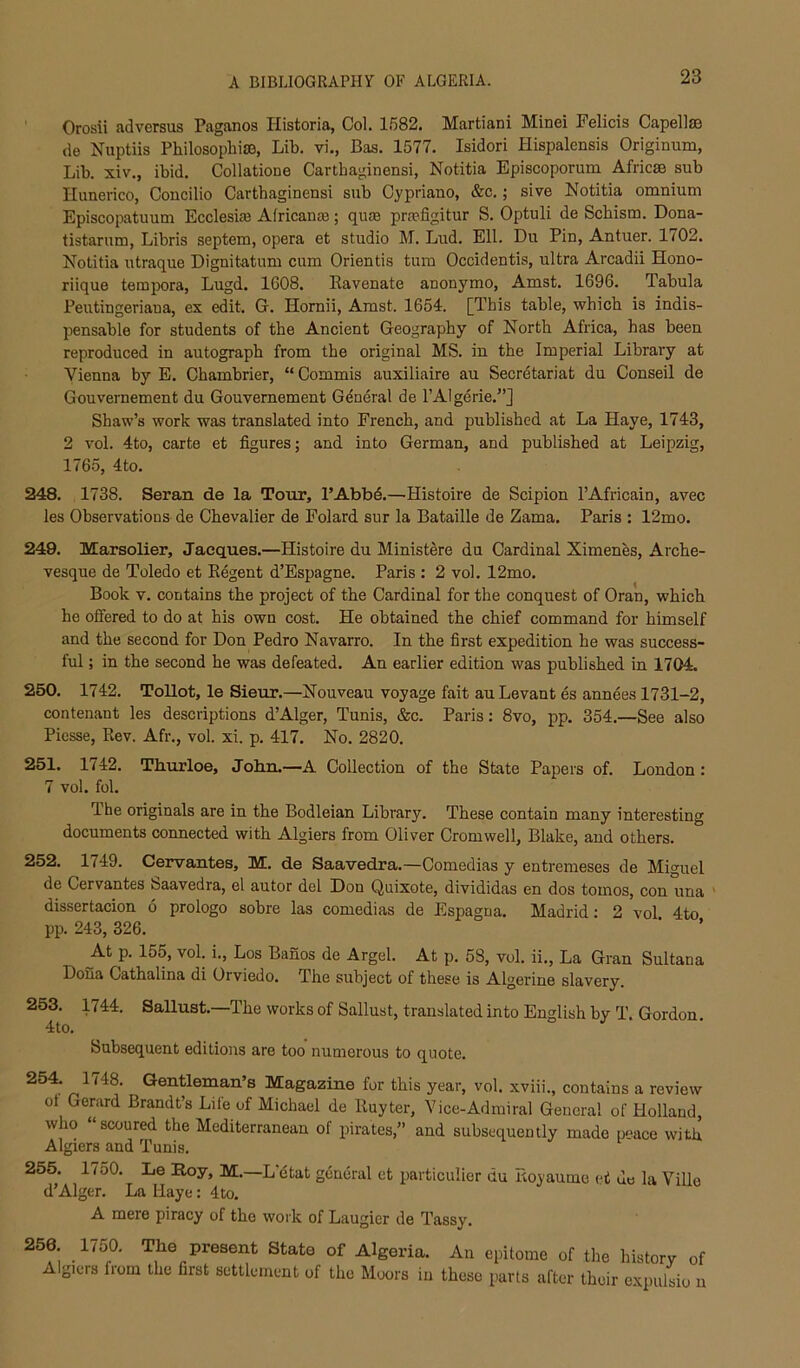 ' Orosii adversus Paganos Historia, Col. 1582. Martiani Mind Felicis Capellae de Nuptiis Philosophise, Lib. vi., Bas. 1577. Isidori Hispalensis Originum, Lib. xiv., ibid. Collatione Carthaginensi, Notitia Episcoporum Africse sub Ilunerico, Concilio Carthaginensi sub Cypriano, &c.; sive Notitia omnium Episcopatuum Ecclesi^e Alricanaj; quse prajfigitur S. Optuli de Schism. Dona- tistarum, Libris septem, opera et studio M. Lud. Ell. Du Pin, Antuer. 1702. Notitia utraque Dignitatum cum Orientis turn Occidentis, ultra Arcadii Hono- riique tempora, Lugd. 1608. llavenate anonymo, Amst. 1696. Tabula Peutingeriana, ex edit. G. Hornii, Amst. 1654. [This table, which is indis- pensable for students of the Ancient Geography of North Africa, has been reproduced in autograph from the original MS. in the Imperial Library at Vienna by E. Chambrier, “ Commis auxiliaire au Secretariat du Conseil de Gouvernement du Gouvernement G4ndral de I’Algerie.”] Shaw’s work was translated into French, and published at La Haye, 1743, 2 vol. 4to, carte et figures; and into German, and published at Leipzig, 1765, 4to. 248. 1738. Seran de la Tour, PAbbd.—Histoire de Scipion I’Africain, avec les Observations de Chevalier de Folard sur la Bataille de Zama. Paris : 12mo. 249. Marsolier, Jaeques.—Histoire du Ministers du Cardinal Ximenes, Arche- vesqne de Toledo et Eegent d’Espagne. Paris : 2 vol. 12mo. Book V. contains the project of the Cardinal for the conquest of Oran, which he offered to do at his own cost. He obtained the chief command for himself and the second for Don Pedro Navarro. In the first expedition he was success- ful ; in the second he was defeated. An earlier edition was published in 1704. 250. 1742. Tollot, le Sieur.—Nouveau voyage fait au Levant es annees 1731-2, nontenant les descriptions d’Alger, Tunis, &c. Paris: 8vo, pp. 354.—See also Piesse, Rev. Afr., vol. xi. p. 417. No. 2820. 251. 1742. ThLiuloe, Jobn.—A Collection of the State Papers of. London: 7 vol. fol. Ihe originals are in the Bodleian Library. These contain many interesting documents connected with Algiers from Oliver Cromwell, Blake, and others. 252. 1749. Cervantes, M. de Saavedra.—Comedias y entremeses de Miguel de Cervantes feaavedra, el autor del Don Quixote, divididas en dos tomos, con una ' dissertacion 6 prologo sobre las comedias de Espagna. Madrid: 2 vol 4to pp. 243, 326. At p. 155, vol. i., Los Banos de Argel. At p. 58, vol. ii.. La Gran Sultana Dona Cathalina di Orviedo. The subject of these is Algerine slavery. 253. 1744. Sallust.—The works of Sallust, translated into English by T. Gordon. 4to. Subsequent editions are too numerous to quote. 254. 1748. Gentleman’s Magazine for this year, vol. xviii., contains a review ol Gerard Brandt’s Life of Michael de Iluyter, Vice-Admiral General of Holland, who “ scoured the Mediterranean of pirates,” and subsequently made poace with Algiers and Tunis. 255. 1750. Le Roy, M.—L'dtat general et particulier du Royaumo et de la Ville d’Alger. La Haye: 4to. A mere piracy of the work of Laugier de Tassy. 256. 1750. The present State of Algeria. An epitome of the history of Algiers from the first settlement of the Moors in these parts after their expulsio n