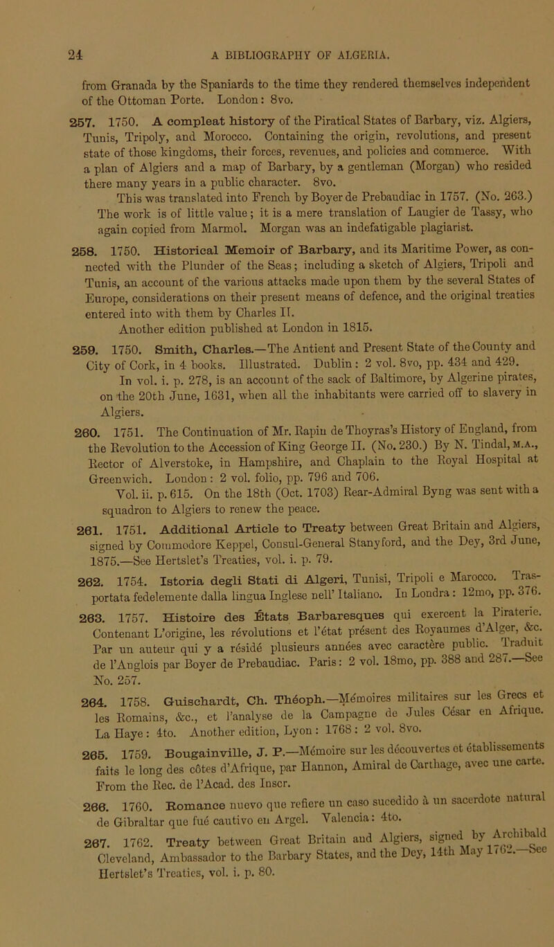 from Granada by the Spaniards to the time they rendered themselves independent of the Ottoman Porte. London: 8vo. 257. 1750, A compleat history of the Piratical States of Barhary, viz. Algiers, Tunis, Tripoly, and Morocco. Containing the origin, revolutions, and present state of those kingdoms, their forces, revenues, and policies and commerce. With a plan of Algiers and a map of Barhary, hy a gentleman (Morgan) who resided there many years in a public character. 8vo. This was translated into French by Boyer de Prebaudiac in 1757. (No. 263.) The work is of little value; it is a mere translation of Laugier de Tassy, who again copied from Marmol. Morgan was an indefatigable plagiarist. 258. 1750. Historical Memoir of Barbary, and its Maritime Power, as con- nected with the Plunder of the Seas; including a sketch of Algiers, Tripoli and Tunis, an account of the various attacks made upon them by the several States of Europe, considerations on their present means of defence, and the original treaties entered into with them by Charles II. Another edition published at London in 1815. 259. 1750. Smith, Charles.—The Antient and Present State of the County and City of Cork, in 4 books. Illustrated. Dublin : 2 vol. 8vo, pp. 434 and 429. In vol. i. p. 278, is an account of the sack of Baltimore, by Algerine pirates, on the 20th June, 1631, when all the inhabitants were carried off to slavery in Algiers. 260. 1751. The Continuation of Mr. Rapiu de Thoyras’s History of England, from the Revolution to the Accession of King George II. (No. 230.) By N. Tindal, m.a.. Rector of Alverstoke, in Hampshire, and Chaplain to the Royal Hospital at Greenwich. London : 2 vol. folio, pp. 796 and 706. Vol. ii. p. 615. On the 18th (Oct. 1703) Rear-Admiral Byng was sent with a squadron to Algiers to renew the peace. 261. 1751. Additional Article to Treaty between Great Britain and Algiers, signed by Commodore Keppel, Consul-General Stanyford, and the Dey, 3rd June, 1875.—See Hertslet’s Treaties, vol. i. p. 79. 262. 1754. Istoria degli Stati di Algeri, Tunisi, Tripoli e Marocco. Tras- portata fedelemente dalla lingua Inglese nell’ Italiano. In Londra: 12mo, pp. 376. 263. 1757. Histoire des Etats Barbaresques qui exercent la Piraterie. Contenant L’origine, les rdvolutions et I’etat present des Royaumes d’Alger, &c. Par un auteur qui y a reside plusieurs annees avec caractere public. Traduit de I’Anglois par Boyer de Prebaudiac. Paris: 2 vol. 18mo, pp. 388 and 28(.—See No. 257. 264. 1758. Guischardt, Ch. Thdoph.—Mdmoires militaires sur les Grecs et les Romains, &c., et I’analyse de la Campagne de Jules Cesar en Afrique. La Haye : 4to. Another edition, Lyon : 1768 ; 2 vol. 8vo. 265. 1759. Bougainville, J. P.—Mdmoire sur les decouvertcs et etablissements faits le long des c&tes d’Afrique, par Hannon, Amiral de Carthage, avec une carte. From the Rec. de PAcad. des Inscr. 266. 1760. Bomance nuevo quo reficre un caso sucedido a un sacerdote natural de Gibraltar que fue cautivo en Argel. Valencia: 4to. 267. 1762. Treaty between Great Britain and Algiers, signed by ArchibM^ Cleveland, Ambassador to the Barbary States, and the Dey, Ht ay / Ilertslet’s Treaties, vol. i. p. 80.