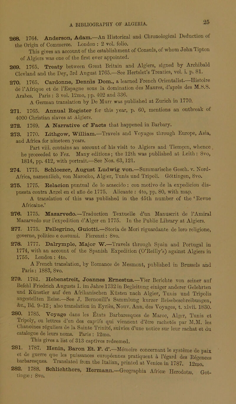 268. 1764. Anderson, Adam.—An Historical and Chronological Deduction of the Origin of Commerce. London : 2 vol. folio. This gives an account of the establishment of Consuls, of whom John Tipton of Algiers was one of the first ever appointed. 289. 1765. Treaty between Great Britain and Algiers, signed by Archibald Clevland and the Dey, 3rd August 1765.—See Hertslets Treaties, vol. i. p. 81. 270. 1765. Cardonne, Dennis Dom., a learned French Orientalist. Histoire de I’Afrique et de I’Espagne sous la domination des Maures, d’apres des M.S.S. Arabes. Paris : 3 vol. 12mo, i>p. 402 and 336. A German translation by De Murr was published at Zurich in 1770. 271. 1765. Annual Register for this year, p. 60, mentions an outbreak of 4000 Christian slaves at Algiers. 272. 1769. A Narrative of Facts that happened in Barbary. 273. 1770. Lithgow, William.—Travels and Voyages through Europe, Asia, and Africa for nineteen years. Part viii. contains an account of his visit to Algiers and Tlem9en, whence . he proceeded to Fez. Many editions; the 12th was published at Leith : 8vo, 1814, pp. 412, with portrait.—See Nos. 63,121. 274. 1775. Sehloezer, August Ludwig von.—Summarische Gesch. v. Nord- Africa, namentlich, von Marocko, Algier, Tunis und Tripoli. Gottingen, 8vo. 275. 1775. Relaeion puntual de lo acaecido ; con raotivo de la expedicion dis- puesta contra Argel en el auo de 1775. Alicante ; 4to, pp. 80, with map. A translation of this was published in the 45th number of the ‘Eevue Africaine.’ 276. 1775. Mazarvedo.—Traduction Textuelle d’un Manuscrit de PAmiral Mazarvedo sur I’expedition d’Alger en 1775. In the Public Library at Algiers. 277. 1775. Pellegrino, Guiotti.—Storia de Mori riguardante de loro religione, governo, politico e costumi. Fierenzi: 8vo. 278. 1777. Dalrymple, Major W.—Travels through Spain and Portugal in 1774, with an account of the Spanish Expedition (O’Eeilly’s) against Algiers in 1755. London: 4to. A French translation, by Romance de Mesmont, published in Brussels and Paris: 1883, 8vo. 279. 1781. Hebenstreit, Joannes Fmestus.—Vier Berichte von seiuer auf Befehl Friedrich Augusts I. im Jahre 1732 in Begleitung einiger anderer Gelehrten und Kiinstler auf den Afrikanischen Kiisten nach Algier, Tunis und Tripolis angestellten Reise.—See J. Bernouill’s Sammlung kurzer Eeisebeschreibungen, &c., Bd. 9-12; also translation in Eyries, Nouv. Ann. des Voyages, t. xlvii. 1830. 280. 1785. Voyage dans les liltats Barharesques de Maroc, Alger, Tunis et Tripoly, ou lettres d’un des capiifs qui viennent d’etre rachetes par M.M. les Chanoines rdguliers de la Sainte Trinitd, suivies d’une notice sur leur rachat et du catalogue do leurs noms. Paris : 12mo. This gives a list of 313 captives redeemed. 281. 1787. Henin, Baron Et. F. d’.—Mdmoire concernant le systeme do paix et de guerre quo les puissances europ6ennes pratiquent i l’4gard des Edcrences barharesques. Translated from the Italian, printed at Venice in 1787. 12mo. 282. 1788. Schlichthors, Hermann.—Geographia Africa; Ilerodotm Got- ti ngic: 8vo.