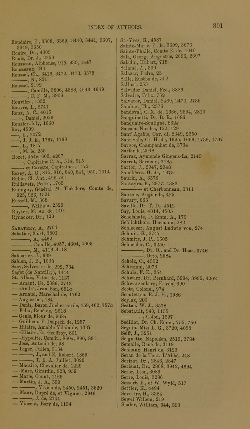 Roudaire, E., 3368, 3369, 3440, 3441, 3607, 3649, 3650 Rouire, Dr., 4309 Rouis, Dr. J., 2253 Rousseau, Alphonse, 915, 930, 1447 Rousseaus, 244 Roussel, Ch., 3416, 3472, 34/3, 3j75 , N., 851 Rousset, 2192 , Camille, 3806, 4388, 4646-4649 , C. F M., 3906 Rouvifere, 1332 Rouvre, L., 2741 Roux, A. C., 4016 , Daniel, 2026 Rouzier-Joly, 1660 Roy, 4599 , E., 2072 , J. J. E., 1767, 1768 , L., 1817 , M. le, 255 Rozet, 454c, 609, 4267 , Capitaine C. A., 514, 515 et Carette, Capitaines, 1472 Rozey, A. G., 815, 816, 840, 841, 950, 1014 Rubio, Cl. Ant., 499-501 Ruidayets, Pedro, 1765 Rumigny, G^niSral M. Theodore, Comte de, 925, 926, 1521 Russell, M., 368 , William, 2529 Ruyter, M. Az. de, 140 Rynacker, Dr., 120 Sabateet, a., 2704 Sabatier, 3554, 3801 , A., 4462 , Camille, 4057, 4304, 4305 , M., 4116-4118 Sabbatier, J., 639 Sablon, J. B., 1038 Sacy, Sylvestre de, 292, 734 Sagot (de Nantilly), 1444 St. Allais, Viton de, 1137 — Amant, De, 2386, 2743 Andr^, Jean Bon, 691a — Amaud, Mare'chal de, 1762 — Augustine, 184 — Denis, Baron Juchereau de, 459,460,757a — Felix, Ren4 de, 2618 — Genis, Flour de, 968a — Guilhem, E. Delpech de, 1257 — Hilaire, Amable Vilain de, 1337 Hilaire, Et. Geoffroy, 801 Hypolite, Comdt., 860a, 890, 891 — Jos4, Antonio de, 98 — Lager, Julien, 3134 , J., and E. Robert, 1869 , T. E. A. Juillet, 3029 — Macaire, Chevalier de, 1229 Marc, Girardin, 928, 959 — Marie, Count, 1169 — Martin, J. A., 359 , Vivien de, 2450, 2451, 3820 — Maur, Dupr4 de, et Viguier, 2946 , J. de, 2744 — Vincent, Bory de, 1154 St.-Yves, G., 4587 Sainte-Marie, E. de, 3609, 3676 Sainte-Phalle, Comte E. de, 4640 Sala, George Augustus, 2696, 2697 Saladin, Hubert, 715 Salamd, A., 330 Salazar, Pedro, 23 Salle, Eusbbe de, 502 Sallust, 253 Salvador Daniel, Fco., 3826 Salvaire, Fdlix, 762 Salvator, Daniel, 2469, 2470, 2739 Sambuc, Th., 2376 Sandoval, C. X. de, 1666, 2594, 2810 Sanguinetti, Dr. B. R., 1686 Sanquaire-Soulignd, 832a Sanson, Nicolas, 122, 129 Sant’ Agabio, Cav. di, 2349, 2350 Santivale, Ct. H. de, 1695, 1696, 1736, 1737 Sargos, Champanhet de, 3734 Sarlande, 2048 Sarraz, Aymonde Gingens-La, 2145 Sarrut, Germain, 7186 Sartor, J., 2947, 2948 Sauclibres, H. de, 1675 Saurin, A., 3576 Sautayra, E., 2977, 4383 et Cherbonneau, 3311 Sauzaie, Augier la, 425 Savary, 866 Saville, Dr. T. D., 4512 Say, Louis, 4014, 4505 Schelshate, D. Emm. A., 170 Schlichthors, Hermann, 282 Schloezer, August Ludwig von, 274 Schmit, G., 2747 Schmitz, J. P., 1605 Schneider, C., 3250 , Dr. 0., and Dr. Haas, 3746 , Otto, 2984 Scholz, 0., 4302 Schramm, 2073 Schulz, F. E., 354 Schwarz, Dr. Bernhard, 3994, 3995, 4202 Schwarzenberg, F. von, 690 Scott, Colonel, 974 Scoutetten, R. J. H., 1986 Scylax, 200 Seaton, W. J., 3578 Sebatault, 940, 1155 , Colon, 1397 Sedillot, Dr. Ch. Emm., 755, 759 Seguin, Miss L. G., 3720, 4058 Seiff, J., 3251 Seignette, Napoldon, 2519, 3784 Semalld, Rend de, 3119 Senhaux, Henri de, 3123 Seran de la Tour, L’Abbd, 248 Serizat, Dr., 2846, 2847 Seriziat, Dr., 2868, 3942, 4694 Seror, Ldon, 3083 Serre, Louis, 3286 Sessorb, E., et W. Wyld, 517 Settler, K., 4494 Sevettre, H., 3384 Sewel Willem, 219 Shaler, William, 344, 353