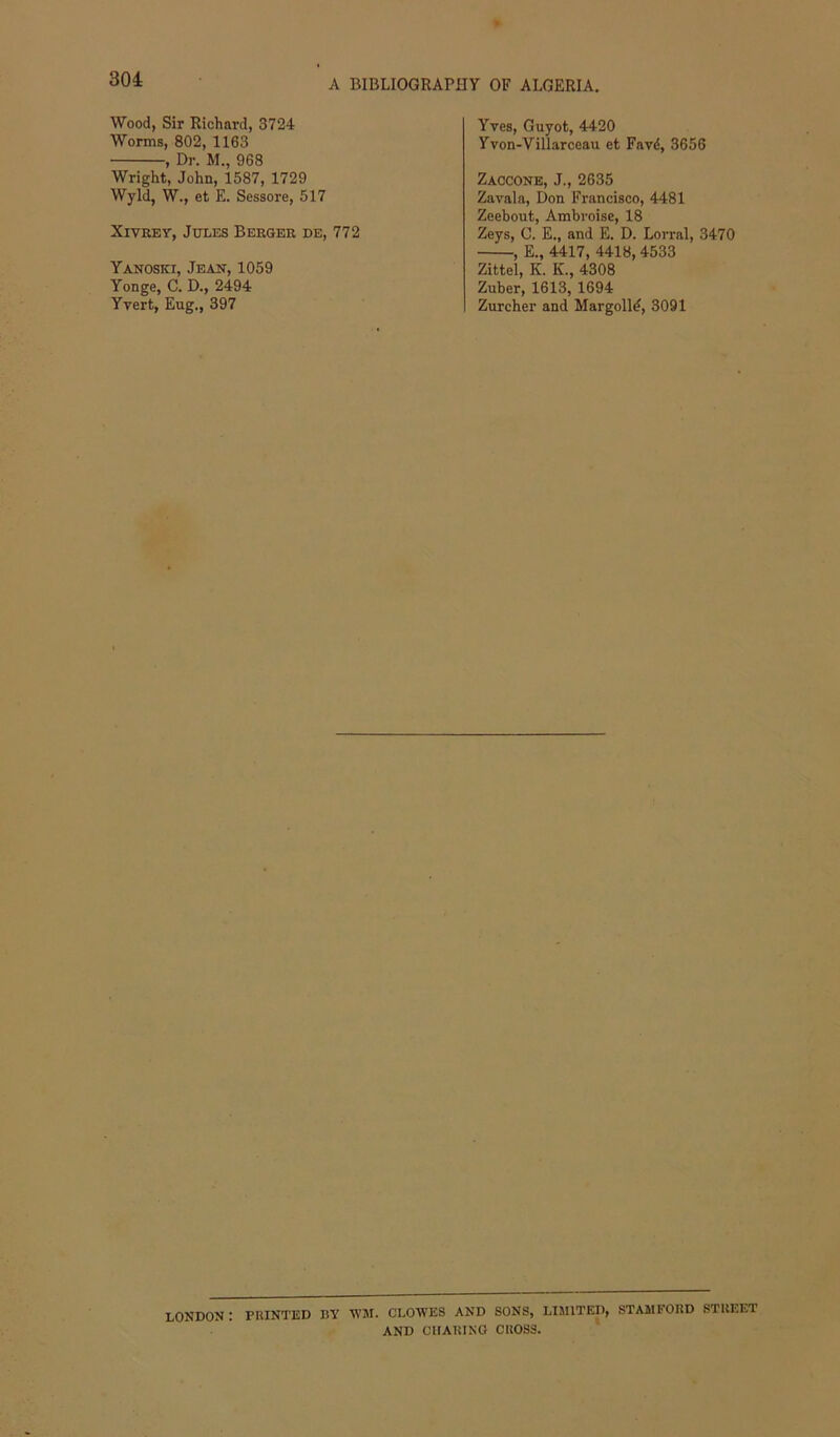 Wood, Sir Richard, 3724 Worms, 802, 1163 , Dr. M., 968 Wright, John, 1587, 1729 Wyld, W., et E. Sessore, 517 XivREY, Jules Berger de, 772 Yanoski, Jeak, 1059 Yonge, C. D., 2494 Yvert, Eug., 397 Yves, Guyot, 4420 Yvon-Villarceau et Favd, 3656 Zaccone, J., 2635 Zavala, Don Francisco, 4481 Zeebout, Ambroise, 18 Zeys, C. E., and E. D. Lorral, 3470 , E., 4417, 4418, 4533 Zittel, K. K., 4308 Zuber, 1613, 1694 Zurcher and Margolin, 3091 LONDON: printed BY 'WM. CLOWES AND SONS, LIMITED, STAMFORD STREET AND CUARINO CROSS.