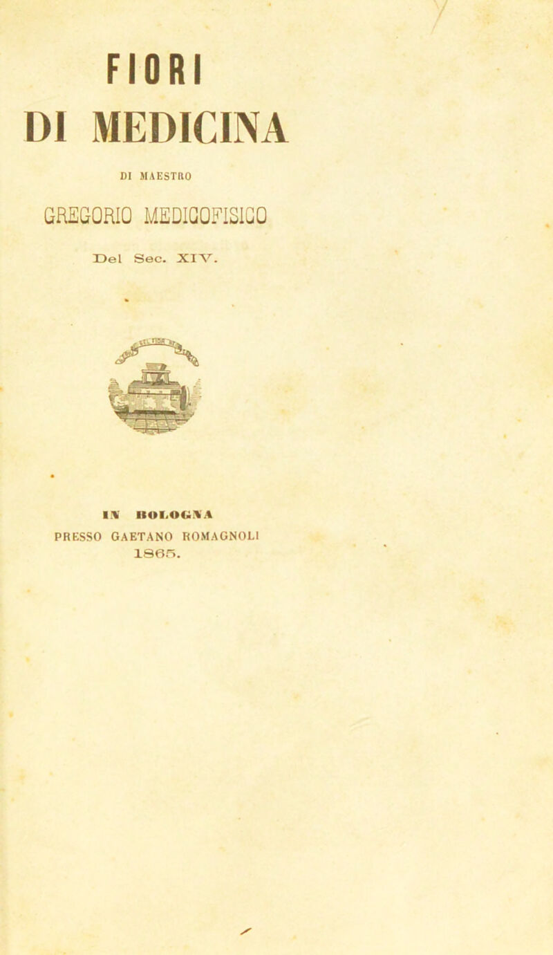 FIORI DI MEDICINA DI MAESTRO GREGORIO MED1GQFISIGQ Del Sec. XIV. IV IIOI.OUÌVA PRESSO GAETANO ROMAGNOLI 18015.