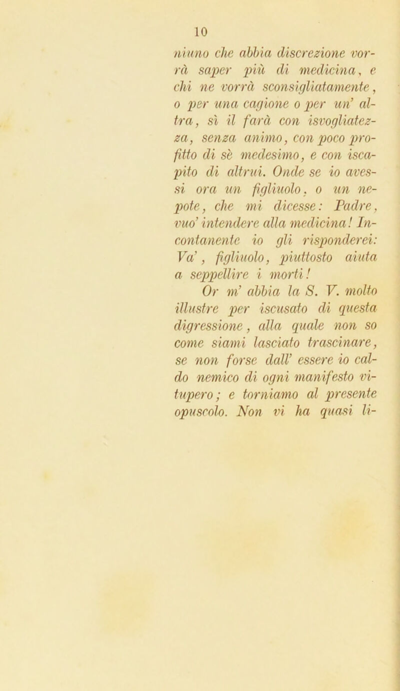 ninno che abbia discrezione vor- rà saper più di medicina, e chi ne vorrà sconsigliatamente, o per una cagione o per un’ al- tra, sì il farà con isvogliatez- za, senza animo, con poco pro- fitto di se medesimo, e con isca- pito di altrui. Onde se io aves- si ora un figliitolo, o un ne- pote, che mi dicesse: Padre, vuo’intendere cdla medicina! In- contanente io gli risponderei: Va’, figliuolo, piidtosto aiuta a seppellire i morti! Or m’ abbia la S. V. molto illustre per iscusato di questa digressione, alla quale non so come siami lasciato trascinare, se non forse dall’ essere io cal- do nemico di ogni manifesto vi- tupero ; e torniamo al presente opuscolo. Non vi ha quasi li-