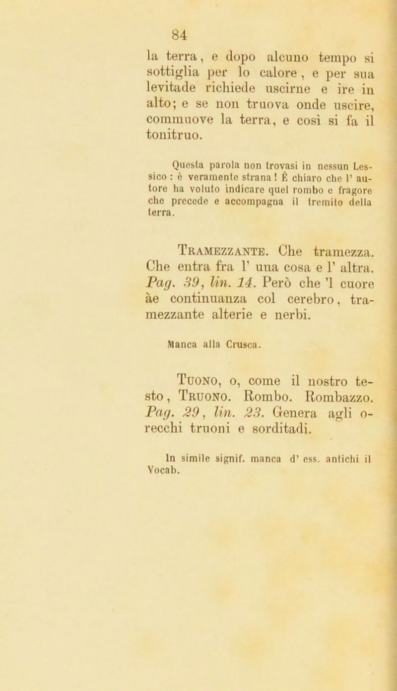 la terra, e dopo alcuno tempo si sotti glia per lo calore , e per sua levitade richiede uscirne e ire in alto; e se non truova onde uscire, commuove la terra, e così si fa il tonitruo. Questa parola non trovasi in nessun Les- sico : è veramente strana ! È chiaro che P au- tore ha voluto indicare quel rombo e fragore che precede e accompagna il tremilo della terra. Tramezzante. Che tramezza. Che entra fra V una cosa e V altra. Pag. SO, Un. 14. Però che ’l cuore àe continuanza col cerebro, tra- mezzante alterie e nerbi. Manca alla Crusca. Tuono, o, come il nostro te- sto , Truono. Rombo. Rombazzo. Pag. 20, Un. 23. Genera agli o- recchi truoni e sorditadi. In simile signif. manca d’ ess. antichi il Vocab.