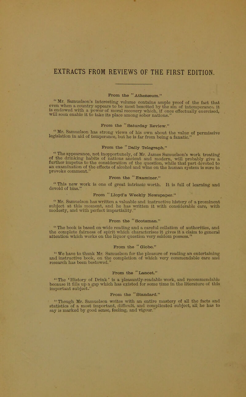 EXTRACTS FROM REVIEWS OF THE FIRST EDITION. From the “ Athenseum.” “ Mr. Samuelson’s interesting volume contains ample proof of the fact that even when a country appears to be most besotted by the sin of intemperance, it is endowed with a power of moral recovery which, if once effectually exorcised, will soon enable it to take its place among sober nations.” From the “Saturday Review.” Mr. Samuolson has strong views of his own about the value of permissive legislation in aid of temperance, but he is far from being a fanatic.” From the “ Daily Telegraph.” “ The appearance, not inopportunely, of Mr. James Samuolson's work treating of the drinking habits of nations ancient and modem, will probably give a further impetus to tho consideration of the question, while that part devoted to an examination of the effects of alcohol and wine on the human system is sure to provoke comment.” From the “ Examiner.” “ This new work is one of great intrinsic worth. It is full of learning and devoid of bias.” From  Lloyd’s Weekly Newspaper.” “ Mr. Samuelson has written a valuablo and instructive history of a prominent subject at this moment, and he has written it with considerable care, with modesty, and with perfect impartiality. ” From the “Scotsman. “The book is based on wide reading and a careful collation of authorities, and the complete fairness of spirit which characterises it gives it a claim to general attention which works on the liquor question very seldom possess. ’* From the “ Globe.” “ Wo have to thank Mr. Samuelson for the pleasure of reading an entertaining and instructive book, on tho completion of which very commendable care and research has been bestowed. ” From the “Lancet.” “The ‘History of Drink’ is a pleasantly-readable work, and rccommcndablo becauso it fills up a gap which has existed for some time in the litoraturc of this important subject. From the “Standard.” “ Though Mr. Samuelson writes with an entire mastery of all the facts and statistics of a most important, difficult, and complicated subject, all he has to say is marked by good sense, feeling, and vigour.