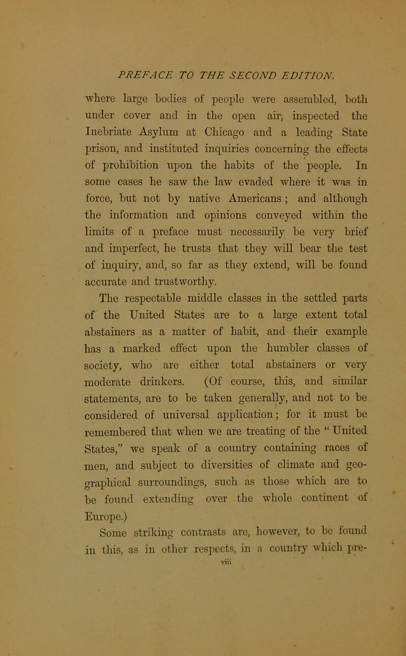 where large bodies of people were assembled, both under cover and in the open air, inspected the Inebriate Asylum at Chicago and a leading State prison, and instituted inquiries concerning the effects of prohibition upon the habits of the people. In some cases he saw the law evaded where it was in force, but not by native Americans ; and although the information and opinions conveyed within the limits of a preface must necessarily be very brief and imperfect, he trusts that they will bear the test of inquiry, and, so far as they extend, will be found accurate and trustworthy. The respectable middle classes in the settled parts of the United States are to a large extent total abstainers as a matter of habit, and their example has a marked effect upon the humbler classes of society, who are either total abstainers or very moderate drinkers. (Of course, this, and similar statements, are to be taken generally, and not to be considered of universal application; for it must be remembered that when we are treating of the “ United States,” we speak of a country containing races of men, and subject to diversities of climate and geo- graphical surroundings, such as those which are to be found extending over the whole continent of Europe.) Some striking contrasts are, however, to be found in this, as in other respects, in a country which pre-