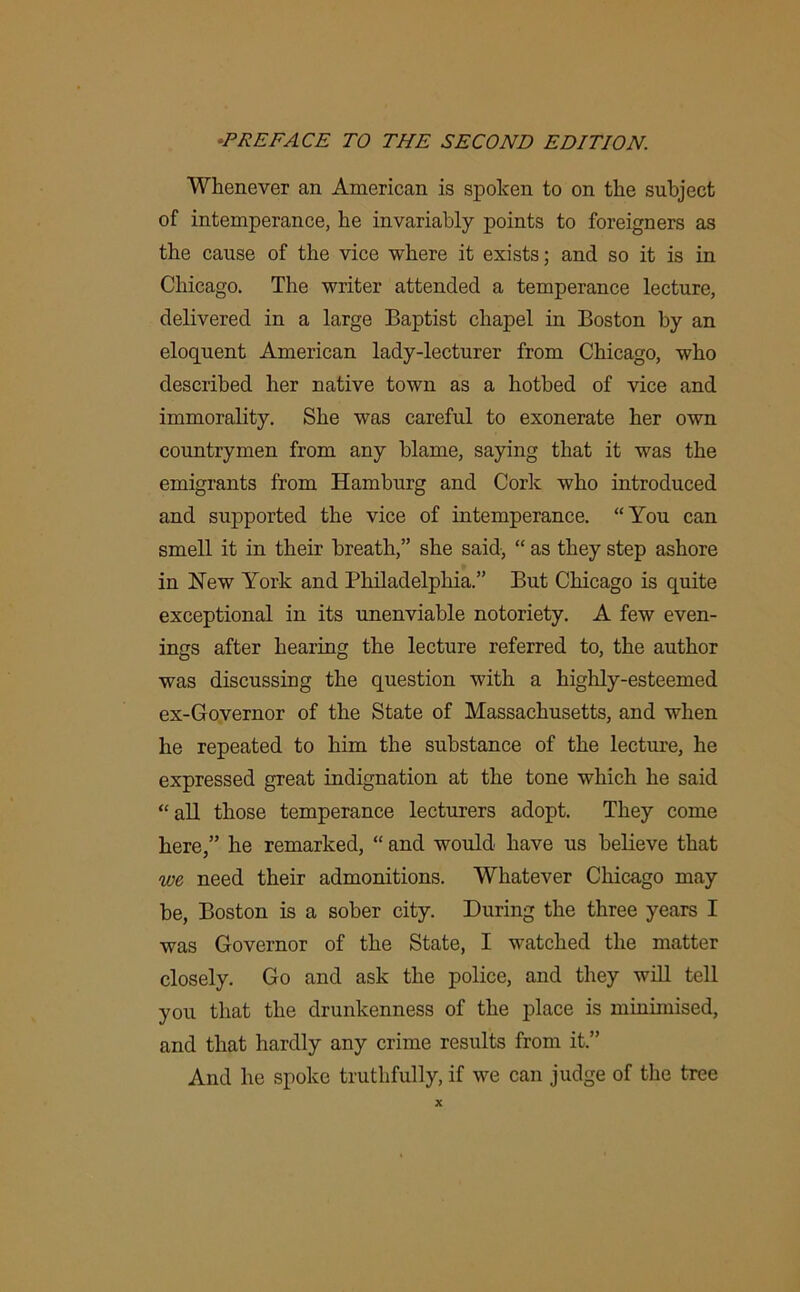 Whenever an American is spoken to on the subject of intemperance, he invariably points to foreigners as the cause of the vice where it exists; and so it is in Chicago. The writer attended a temperance lecture, delivered in a large Baptist chapel in Boston by an eloquent American lady-lecturer from Chicago, who described her native town as a hotbed of vice and immorality. She was careful to exonerate her own countrymen from any blame, saying that it was the emigrants from Hamburg and Cork who introduced and supported the vice of intemperance. “You can smell it in their breath,” she said, “ as they step ashore in Hew York and Philadelphia.” But Chicago is quite exceptional in its unenviable notoriety. A few even- ings after hearing the lecture referred to, the author was discussing the question with a highly-esteemed ex-Governor of the State of Massachusetts, and when he repeated to him the substance of the lecture, he expressed great indignation at the tone which he said “all those temperance lecturers adopt. They come here,” he remarked, “ and would have us believe that we need their admonitions. Whatever Chicago may be, Boston is a sober city. During the three years I was Governor of the State, I watched the matter closely. Go and ask the police, and they will tell you that the drunkenness of the place is minimised, and that hardly any crime results from it.” And he spoke truthfully, if we can judge of the tree