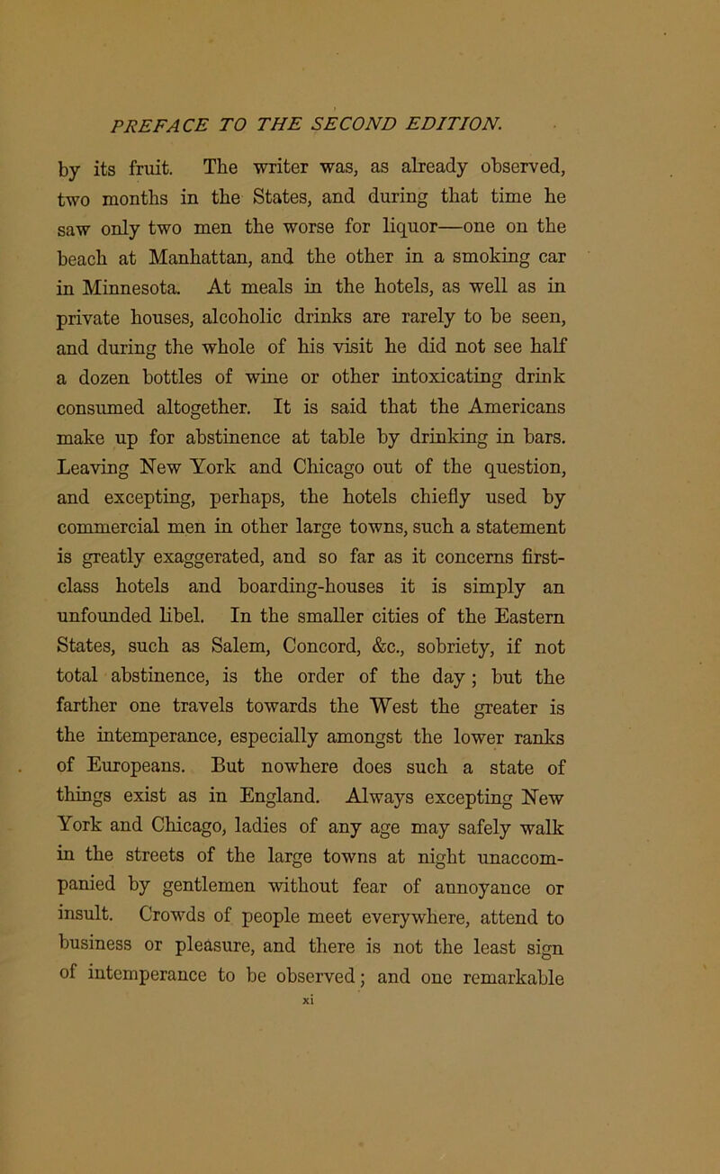 by its fruit. The writer was, as already observed, two months in the States, and during that time he saw only two men the worse for liquor—one on the beach at Manhattan, and the other in a smoking car in Minnesota. At meals in the hotels, as well as in private houses, alcoholic drinks are rarely to be seen, and during the whole of his visit he did not see half a dozen bottles of wine or other intoxicating drink consumed altogether. It is said that the Americans make up for abstinence at table by drinking in bars. Leaving New York and Chicago out of the question, and excepting, perhaps, the hotels chiefly used by commercial men in other large towns, such a statement is greatly exaggerated, and so far as it concerns first- class hotels and boarding-houses it is simply an unfounded libel. In the smaller cities of the Eastern States, such as Salem, Concord, &c., sobriety, if not total abstinence, is the order of the day; but the farther one travels towards the West the greater is the intemperance, especially amongst the lower ranks of Europeans. But nowhere does such a state of things exist as in England. Always excepting New York and Chicago, ladies of any age may safely walk in the streets of the large towns at night unaccom- panied by gentlemen without fear of annoyance or insult. Crowds of people meet everywhere, attend to business or pleasure, and there is not the least sign of intemperance to be observed; and one remarkable