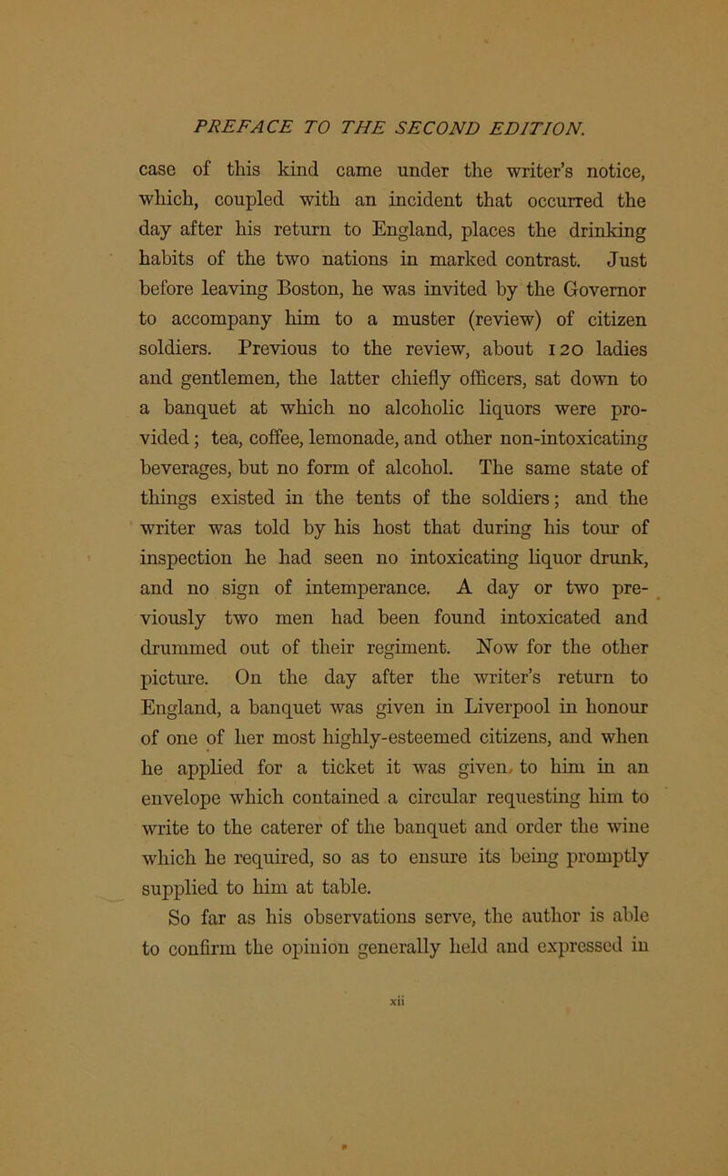 case of this kind came under the writer’s notice, which, coupled with an incident that occurred the day after his return to England, places the drinking habits of the two nations in marked contrast. Just before leaving Boston, he was invited by the Governor to accompany him to a muster (review) of citizen soldiers. Previous to the review, about 120 ladies and gentlemen, the latter chiefly officers, sat down to a banquet at which no alcoholic liquors were pro- vided ; tea, coffee, lemonade, and other non-intoxicating beverages, but no form of alcohol. The same state of things existed in the tents of the soldiers; and the writer was told by his host that during his tour of inspection he had seen no intoxicating liquor drunk, and no sign of intemperance. A day or two pre- viously two men had been found intoxicated and drummed out of their regiment. Now for the other picture. On the day after the writer’s return to England, a banquet was given in Liverpool in honour of one of her most highly-esteemed citizens, and when he applied for a ticket it was given, to him in an envelope which contained a circular requesting him to write to the caterer of the banquet and order the wine which he required, so as to ensure its being promptly supplied to him at table. So far as his observations serve, the author is able to confirm the opinion generally held and expressed in