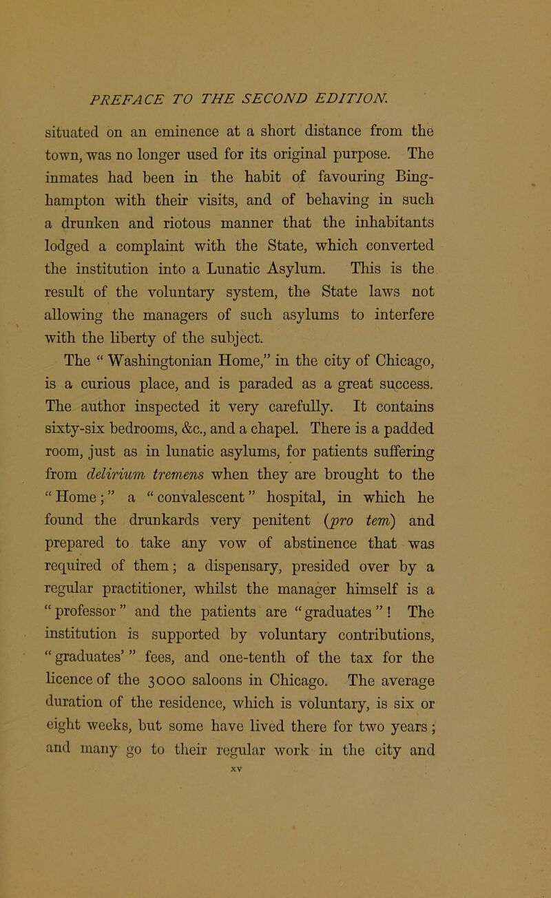 situated on an eminence at a short distance from the town, was no longer used for its original purpose. The inmates had been in the habit of favouring Bing- hampton with their visits, and of behaving in such a drunken and riotous manner that the inhabitants lodged a complaint with the State, which converted the institution into a Lunatic Asylum. This is the result of the voluntary system, the State laws not allowing the managers of such asylums to interfere with the liberty of the subject. The “ Washingtonian Home,” in the city of Chicago, is a curious place, and is paraded as a great success. The author inspected it very carefully. It contains sixty-six bedrooms, &c., and a chapel. There is a padded room, just as in lunatic asylums, for patients suffering from delirium tremens when they are brought to the “ Home; ” a “ convalescent ” hospital, in which he found the drunkards very penitent {pro tern) and prepared to take any vow of abstinence that was required of them; a dispensary, presided over by a regular practitioner, whilst the manager himself is a “ professor ” and the patients are “ graduates ” ! The institution is supported by voluntary contributions, “ graduates’ ” fees, and one-tenth of the tax for the licence of the 3000 saloons in Chicago. The average duration of the residence, which is voluntary, is six or eight weeks, but some have lived there for two years; and many go to their regular work in the city and