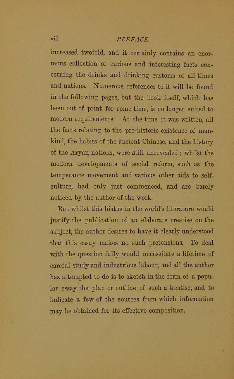 increased twofold, and it certainly contains an enor- mous collection of curious and interesting facts con- cerning the drinks and drinking customs of all times and nations. Numerous references to it will be found in the following pages, but the book itself, which has been out of print for some time, is no longer suited to modern requirements. At the time it was written, all the facts relating to the pre-historic existence of man- kind, the habits of the ancient Chinese, and the history of the Aryan nations, were still unrevealed; whilst the modern developments of social reform, such as the temperance movement and various other aids to self- culture, had only just commenced, and are barely noticed by the author of the work. But whilst this hiatus in the world’s literature would justify the publication of an elaborate treatise on the subject, the author desires to have it clearly understood that this essay makes no such pretensions. To deal with the question fully would necessitate a lifetime of careful study and industrious labour, and all the author has attempted to do is to sketch in the form of a popu- lar essay the plan or outline of such a treatise, and to indicate a few of the sources from which information may be obtained for its effective composition.