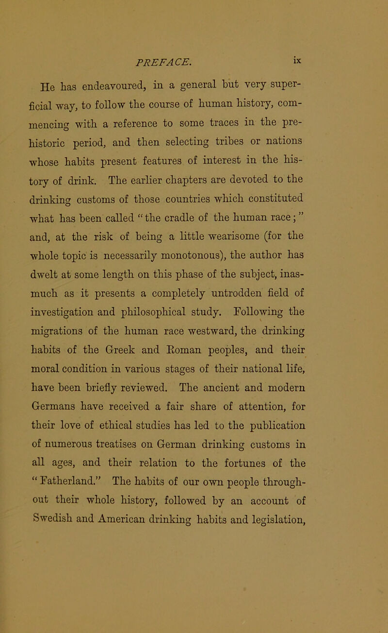 He lias endeavoured, in a general but very super- ficial way, to follow the course of human history, com- mencing with a reference to some traces in the pre- historic period, and then selecting tribes or nations whose habits present features of interest in the his- tory of drink. The earlier chapters are devoted to the drinking customs of those countries which constituted what has been called “the cradle of the human race; ” and, at the risk of being a little wearisome (for the whole topic is necessarily monotonous), the author has dwelt at some length on this phase of the subject, inas- much as it presents a completely untrodden field of investigation and philosophical study. Following the migrations of the human race westward, the drinking habits of the Greek and Eoman peoples, and their moral condition in various stages of their national life, have been briefly reviewed. The ancient and modern Germans have received a fair share of attention, for their love of ethical studies has led to the publication of numerous treatises on German drinking customs in all ages, and their relation to the fortunes of the “ Fatherland.” The habits of our own people through- out their whole history, followed by an account of Swedish and American drinking habits and legislation,