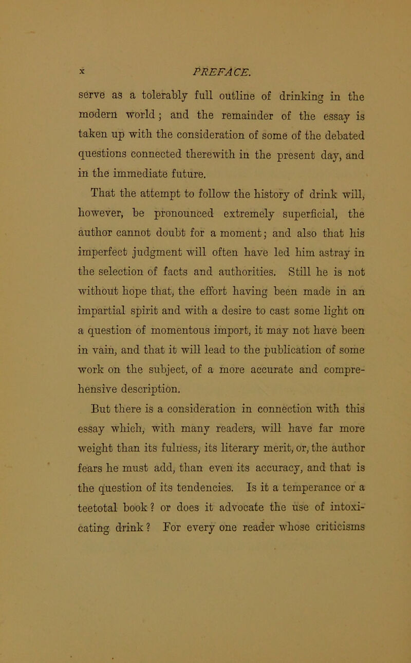 serve as a tolerably full outline of drinking in the modern world; and the remainder of the essay is taken up with the consideration of some of the debated questions connected therewith in the present day, and in the immediate future. That the attempt to follow the history of drink will, however, be pronounced extremely superficial, the author cannot doubt for a moment; and also that his imperfect judgment will often have led him astray in the selection of facts and authorities. Still he is not without hope that, the effort having been made in an impartial spirit and with a desire to cast some light on a question of momentous import, it may not have been in vain, and that it will lead to the publication of some work on the subject, of a more accurate and compre- hensive description. But there is a consideration in connection with this essay which, with many readers, will have far more weight than its fulness, its literary merit, or, the author fears he must add, than even its accuracy, and that is the question of its tendencies. Is it a temperance or a teetotal book ? or does it advocate the use of intoxi- cating drink ? For every one reader whose criticisms