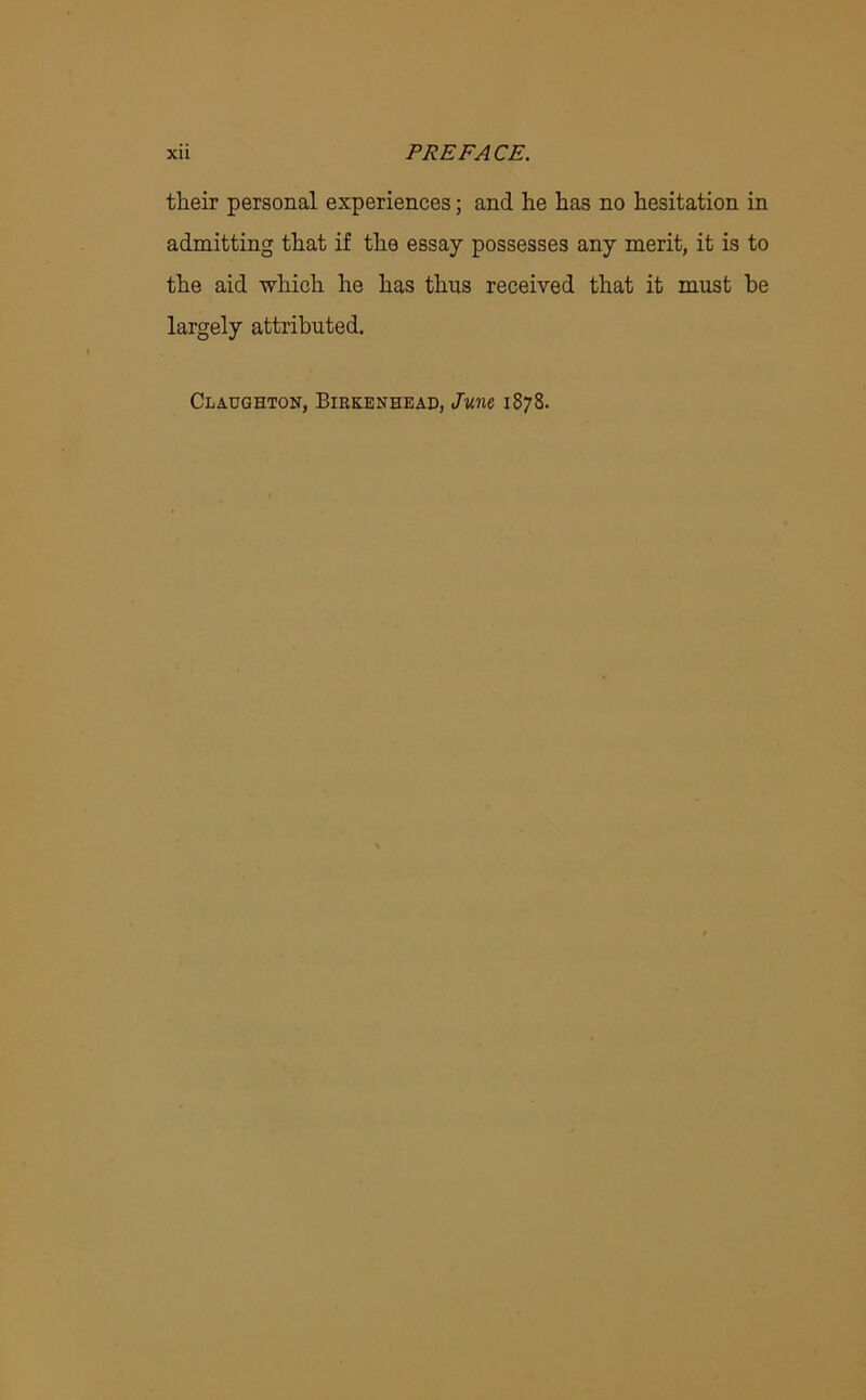 their personal experiences; and he has no hesitation in admitting that if the essay possesses any merit, it is to the aid which he has thus received that it must be largely attributed. Claughton, Birkenhead, June 1878.