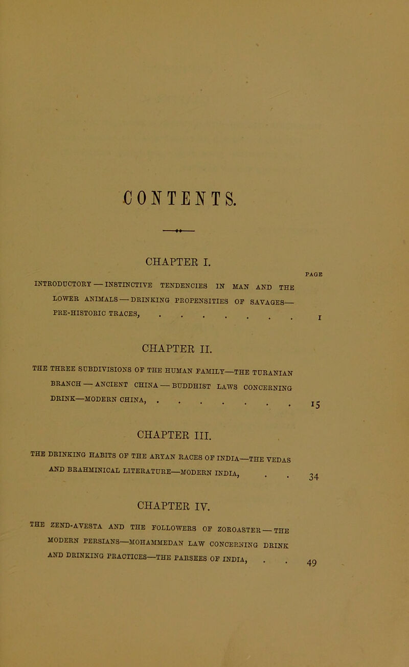 CONTENTS. CHAPTER I. PAGE INTRODUCTORY — INSTINCTIVE TENDENCIES IN MAN AND THE LOWER ANIMALS — DRINKING PROPENSITIES OP SAVAGES PRE-HISTORIC TRACES, CHAPTER II. THE THREE SUBDIVISIONS OP THE HUMAN FAMILY—THE TURANIAN BRANCH ANCIENT CHINA — BUDDHIST LAWS CONCERNING DRINK—MODERN CHINA, ^ CHAPTER III. THE DRINKING HABITS OF THE ARYAN RACES OP INDIA—THE VEDAS AND BRAHMINICAL LITERATURE—MODERN INDIA, . CHAPTER IY. THE ZEND-AVESTA AND THE FOLLOWERS OP ZOROASTER — THE MODERN PERSIANS—MOHAMMEDAN LAW CONCERNING DRINK AND DRINKING PRACTICES—THE PARSEES OF INDIA,