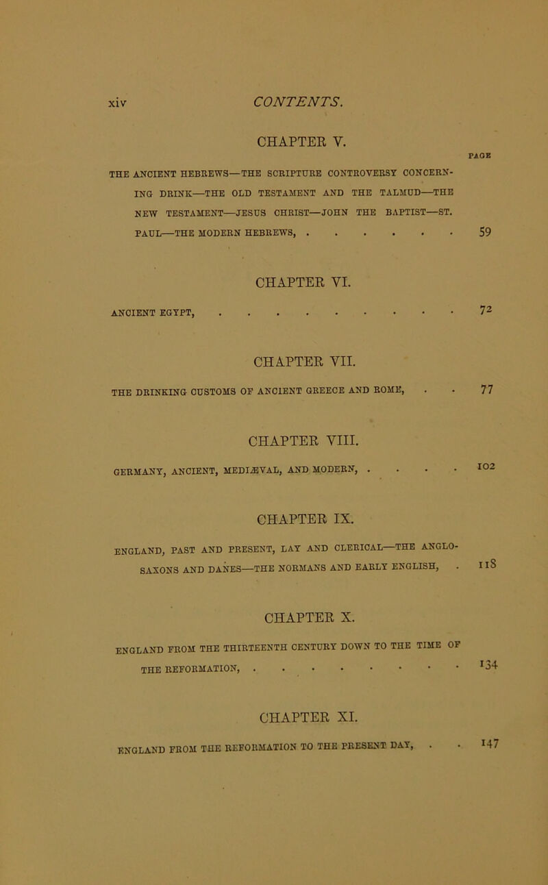 CHAPTER V. PAGE THE ANCIENT HEBREWS—THE SCRIPTURE CONTROVERSY CONCERN- ING DRINK—THE OLD TESTAMENT AND THE TALMUD—THE NEW TESTAMENT—JESUS CHRIST—JOHN THE BAPTIST—ST. PAUL—THE MODERN HEBREWS, 59 CHAPTER VI. ANCIENT EGYPT, 72 CHAPTER VII. THE DRINKING CUSTOMS OP ANCIENT GREECE AND ROME, . . 77 CHAPTER VIII. GERMANY, ANCIENT, MEDIAEVAL, AND MODERN, .... 102 CHAPTER IX. ENGLAND, PAST AND PRESENT, LAY AND CLERICAL—THE ANGLO- SAXONS AND DANES—THE NORMANS AND EARLY ENGLISH, . IlS CHAPTER X. ENGLAND FROM THE THIRTEENTH CENTURY DOWN TO THE TIME OF THE REFORMATION, *34 CHAPTER XI. ENGLAND FROM THE REFORMATION TO THE PRESENT DAY, . 147