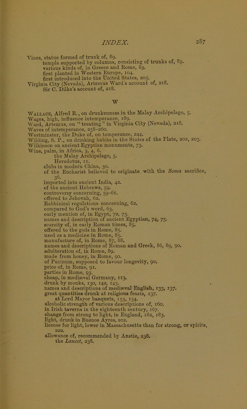 Vines, statue formed of trunk of, 89. , temple supported by columns, consisting of trunks of, 89. various kinds of, in Greece and Rome, 89. first planted in Western Europe, 104. first introduced into the United States, 205. Virginia City (Nevada), Artemus Ward's account of, 218. Sir C. Dilke’s account of, 2x8. W Wallace, Alfred R., on drunkenness in the Malay Archipelago, 5. Wages, high, influence intemperance, 189. Ward, Artemus, on “treating” in Virginia City (Nevada), 2x8. Waves of intemperance, 258-260. Westminster, the Duke of, on temperance, 244. Wilding, S. P., on drinking habits in the States of the Plate, 202, 203. Wilkinson on ancient Egyptian monuments, 73. Wine, palm, in Africa, 3, 4, 6. the Malay Archipelago, 5. Herodotus, 11. clubs in modern China, 30. of the Eucharist believed to originate with the Soma sacrifice, 36. imported into ancient India, 42. of the ancient Hebrews, 59. controversy concerning, 59-61. offered to Jehovah, 62. Rabbinical regulations concerning, 62. compared to God’s word, 63. early mention of, in Egypt, 72, 73. names and description of ancient Egyptian, 74, 75. scarcity of, in early Roman times, 85. offered to the gods in Rome, 85. used as a medicine in Rome, 85. manufacture of, in Rome, 87, 88. names and descriptions of Roman and Greek, 86, 89, 90. adulteration of, in Rome, 89. made from honey, in Rome, 90. of Pucinum, supposed to favour longevity, 90. price of, in Rome, 91. parties in Rome, 93. cheap, in mediaeval Germany, 113. drunk by monks, 130, 142, 143. names and descriptions of mediaeval English, 133, 137. great quantities drunk at religious feasts, 137. at Lord Mayor banquets, 153, 154. alcoholic strength of various descriptions of, 160. in Irish taverns in the eighteenth century, 167. change from strong to light, in England, 182, 183. light, drunk in Buenos Ayres, 202. license for light, lower in Massachusetts than for strong, or spirits, 222. allowance of, recommended by Anstie, 238. the Lancet, 238.