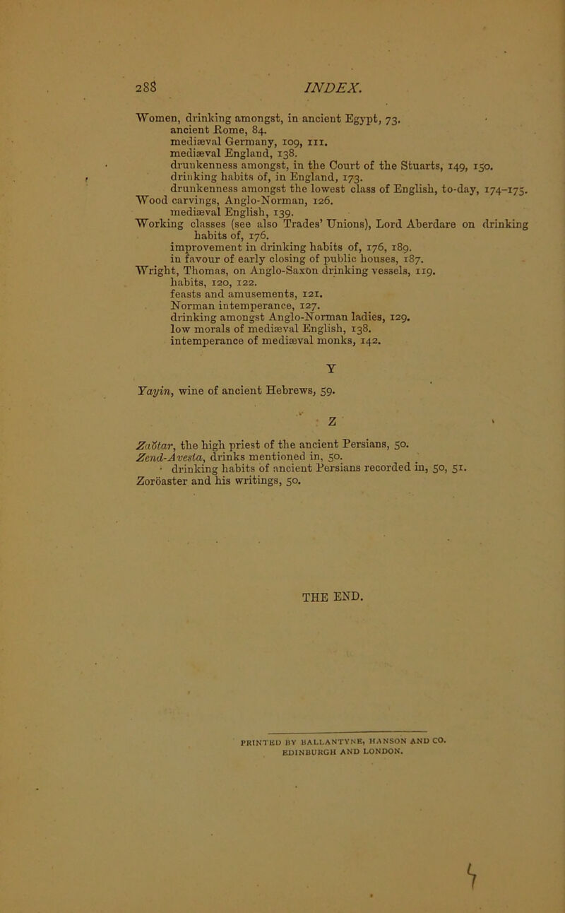 ■Women, drinking amongst, in ancient Egypt, 73. ancient Rome, 84. mediaeval Germany, 109, in. mediaeval England, 138. drunkenness amongst, in the Court of the Stuarts, 149, 150. drinking habits of, in England, 173. drunkenness amongst the lowest class of English, to-day, 174-175. Wood carvings, Anglo-Norman, 126. mediaeval English, 139. Working classes (see also Trades’ Unions), Lord Aberdare on drinking habits of, 176. improvement in drinking habits of, 176, 189. in favour of early closing of public houses, 187. Wright, Thomas, on Anglo-Saxon drinking vessels, 1x9. habits, 120, 122. feasts and amusements, 121. Norman intemperance, 127. drinking amongst Anglo-Norman ladies, 129. low morals of mediaeval English, 138. intemperance of mediaeval monks, 142. Y Yayin, wine of ancient Hebrews, 59. Z ZaStar, the high priest of the ancient Persians, 50. Zend-Avesta, drinks mentioned in, 50. • drinking habits of ancient Persians recorded in, 50, 51. Zoroaster and his writings, 50. THE END. PRINTED J)Y HALLANTYNE, HANSON AND CO. EDINBURGH AND LONDON.