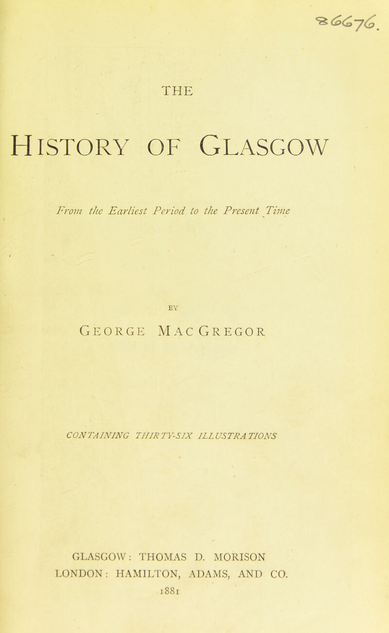 History of Glasgow From the Earliest Period to the Present Time EY George MacGregor CONTAINING TIIIRTY-SIX ILLUSTRATIONS GLASGOW: THOMAS D. MORISON LONDON: HAMILTON, ADAMS, AND CO. 1881