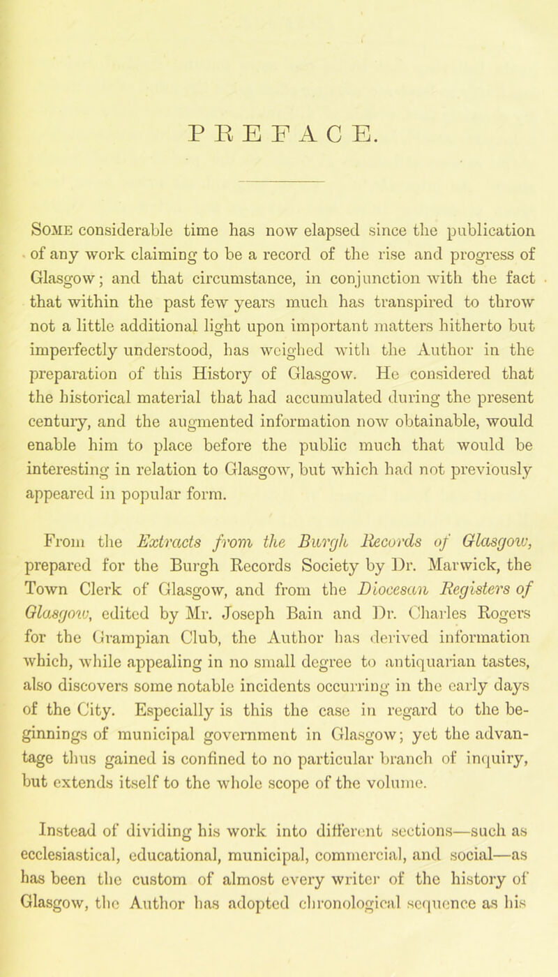 PREFACE. Some considerable time has now elapsed since the publication of any work claiming to be a record of the rise and progress of Glasgow; and that circumstance, in conjunction with the fact that within the past few years much has transpired to throw not a little additional light upon important matters hitherto but imperfectly understood, has weighed with the Author in the preparation of this History of Glasgow. He considered that the historical material that had accumulated during the present century, and the augmented information now obtainable, would enable him to place before the public much that would be interesting in relation to Glasgow, but which had not previously appeared in popular form. From the Extracts from the Burgh Records of Glasgow, prepared for the Burgh Records Society by Dr. Marwick, the Town Clerk of Glasgow, and from the Diocesan Registers of Glasgow, edited by Mr. Joseph Bain and Dr. Charles Rogers for the Grampian Club, the Author has derived information which, while appealing in no small degree to antiquarian tastes, also discovers some notable incidents occurring in the early days of the City. Especially is this the case in regard to the be- ginnings of municipal government in Glasgow; yet the advan- tage thus gained is confined to no particular branch of inquiry, but extends itself to the whole scope of the volume. Instead of dividing his work into different sections—such as ecclesiastical, educational, municipal, commercial, and social—as has been the custom of almost every writer of the history of Glasgow, the Author has adopted chronological sequence as his