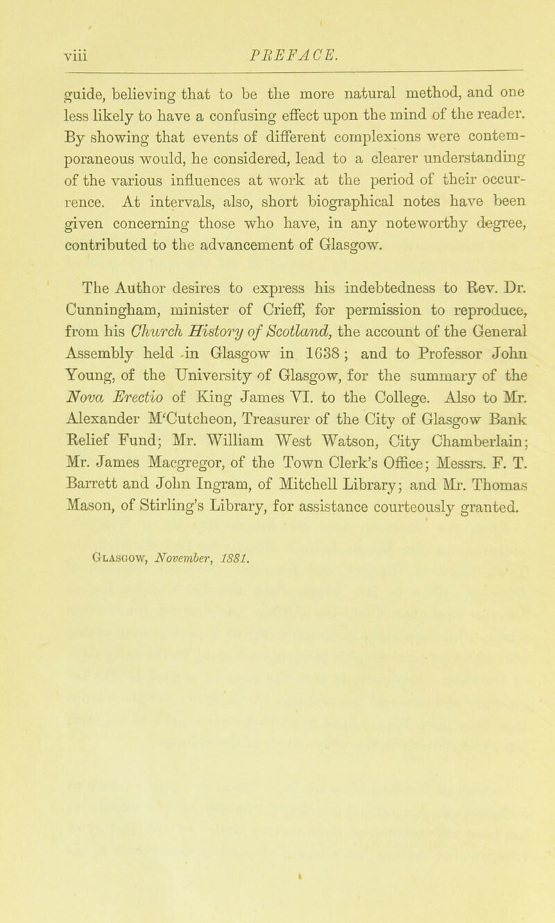 guide, believing that to be the more natural method, and one less likely to have a confusing effect upon the mind of the reader. By showing that events of different complexions were contem- poraneous would, he considered, lead to a clearer understanding of the various influences at work at the period of their occur- rence. At intervals, also, short biographical notes have been given concerning those who have, in any noteworthy degree, contributed to the advancement of Glasgow. The Author desires to express his indebtedness to Rev. Dr. Cunningham, minister of Crieff, for permission to reproduce, from his Church History of Scotland, the account of the General Assembly held -in Glasgow in 1638 ; and to Professor John Young, of the University of Glasgow, for the summary of the Nova Erectio of King James YI. to the College. Also to Mr. Alexander M'Cutcheon, Treasurer of the City of Glasgow Bank Relief Fund; Mr. William West Watson, City Chamberlain; Mr. James Macgregor, of the Town Clerk’s Office; Messrs. F. T. Barrett and John Ingram, of Mitchell Library; and Mr. Thomas Mason, of Stirling’s Library, for assistance courteously granted. Glasgow, November, 1SS1.