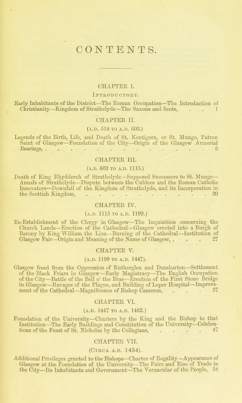 CONTENTS. CHAPTER I. Introductory. Early Inhabitants of the District—The Roman Occupation—The Introduction of Christianity—Kingdom of Strathclyde—The Saxons and Scots, . . 1 CHAPTER II. (A.D. 51S TO A.D. 603.) Legends of the Birth, Life, and Death of St. Kentigern, or St. Mungo, Patron Saint of Glasgow—Foundation of the City—Origin of the Glasgow Armorial Bearings, 6 CHAPTER III. (A.D. 603 TO A.D. 1115.) Death of King Rhydderch of Strathclyde—Supposed Successors to St. Mungo— Annals of Strathclyde—Dispute between the Culdees and the Roman Catholic Innovators—Downfall of the Kingdom of Strathclyde, and its Incorporation in the Scottish Kingdom, 20 CHAPTER IV. (A.D. 1115 TO A.D. 1199.) Re-Establishment of the Clergy in Glasgow—The Inquisition concerning the Church Lands—Erection of the Cathedral—Glasgow erected into a Burgh of Barony by King William the Lion—Burning of the Cathedral—Institution of Glasgow Fair—Origin and Meaning of the Name of Glasgow, ... 27 CHAPTER V. (A.D. 1199 TO A.D. 1447). Glasgow freed from the Oppression of Rutherglen and Dumbarton—Settlement of the Black Friars in Glasgow—Early Magistracy—The English Occupation of the City—Battle of the Bell o’ the Brae—Erection of the First Stone Bridge in Glasgow—Ravages of the Plague, and Building of Leper Hospital—Improve- ment of the Cathedral—Magnificence of Bishop Cameron, ... 37 CHAPTER VI. (a.d. 1447 TO A.D. 1462.) Foundation of the University—Charters by the King and the Bishop to that Institution—The Early Buildings and Constitution of the University—Celebra- tions of the Feast of St. Nicholas by the Collegians, .... 47 CHAPTER VII. (Circa a.d. 1454). Additional Privileges granted to the Bishops—Charter of Regality—Appearance of Glasgow at the Foundation of the University—The Fairs and Rise of Trade in the City—Its Inhabitants and Government—The Vernacular of the People, 54