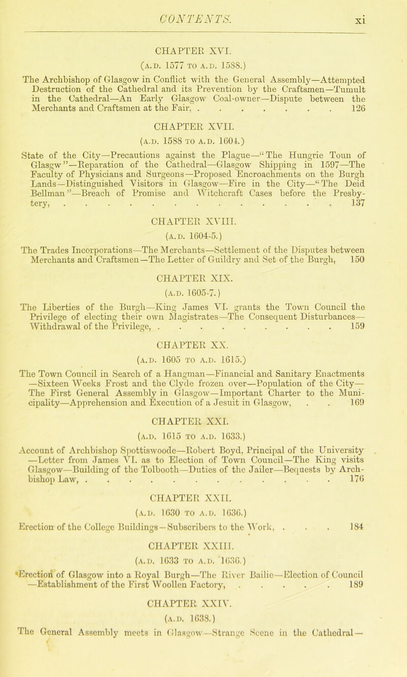 CHAPTER XVI. (a.d. 1577 to a.d. 158S.) The Archbishop of Glasgow in Conflict with the General Assembly—Attempted Destruction of the Cathedral and its Prevention by the Craftsmen—Tumult in the Cathedral—An Eai-ly Glasgow Coal-owner—Dispute between the Merchants and Craftsmen at the Fair, 126 CHAPTER XVII. (a.d. 15SS TO A.D. 1601.) State of the City—Precautions against the Plague—11 The Hungrie Toun of Glasgw”—Reparation of the Cathedral—Glasgow Shipping in 1597—The Faculty of Physicians and Surgeons—Proposed Encroachments on the Burgh Lands—Distinguished Visitors in Glasgow—Fire in the City—“The Deid Bellman”—Breach of Promise and Witchcraft Cases before the Presby- tery, 137 CHAPTER XVIII. (a.d. 1604-5.) The Trades Incorporations—The Merchants—Settlemeut of the Disputes between Merchants and Craftsmen—The Letter of Guildry and Set of the Burgh, 150 CHAPTER XIX. (a.d. 1605-7.) The Liberties of the Burgh—King James VI. grants the Town Council the Privilege of electing their own Magistrates—The Consequent Disturbances— Withdrawal of the Privilege, 159 CHAPTER XX. (a.d. 1605 to a.d. 1615.) The Town Council in Search of a Hangman—Financial and Sanitary Euactments —Sixteen Weeks Frost and the Clyde frozen over—Population of the City— The First General Assembly in Glasgow—Important Charter to the Muni- cipality—Apprehension and Execution of a Jesuit in Glasgow, . . 169 CHAPTER XXL (a.d. 1615 to a.d. 1633.) Account of Archbishop Spottiswoode—Robert Boyd, Principal of the University —Letter from James VI. as to Election of Town Council—The King visits Glasgow—Building of the Tolbooth—Duties of the Jailer—Bequests by Arch- bishop Law, 176 CHAPTER XXII. (a.d. 1630 to a.d. 1636.) Erection of the College Buildings —Subscribers to the Work, . . . 184 CHAPTER XXII1. (a.d. 1633 to a.d. 1636.) •Erection of Glasgow into a Royal Burgh—The River Bailie—Election of Council —Establishment of the First Woollen Factory, 189 CHAPTER XXIV. (a.d. 1638.) The General Assembly meets in Glasgow- Strange Scene in the Cathedral —