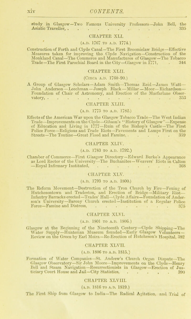 study in Glasgow—Two Famous University Professors—John Bell, the Asiatic Traveller, 335 CHAPTER XLI. (a.d. 1767 to a.d. 1774.) Construction of Forth and Clyde Canal—The First Broomielaw Bridge—Effective Measures taken for improving tho Clyde Navigation—Construction of the Monkland Canal—The Commerce and Manufactures of Glasgow—The Tobacco Trade—The First Parochial Board in the City—Glasgow in 1771, • 344 CHAPTER XLII. (Circa a.d. 1760-90.) A Group of Glasgow Scholars—Adam Smith—Thomas Reid—James Watt— John Anderson—Leechman—Joseph Black—Millar — Moor—Richardson— Foundation of Chair of Astronomy, and Erection of the Macfarlane Obser- vatory, 353 CHAPTER XLIII. (a.d. 1775 to a.d. 1782.) Effects of the American War upon the Glasgow Tobacco Trade—The West Indian Trade—Improvements on the Clyde—Gibson’s “History of Glasgow”—Expense of Education and Living iu 1777—Ruin of the Bishop’s Castle—The First Police Force—Religious and Trade Riots—Pavements and Lamps First on the Streets—The Tontine—Great Fiood and Famine, 359 CHAPTER XLIY. (a.d. 1783 to a.d. 1792.) Chamber of Commerce—First Glasgow Directory—Edward Burke's Appearance as Lord Rector of the University—The Buchanites—Weavers’ Riots in Calton —Royal Infirmary Instituted, 368 CHAPTER XLV. (A.D. 1793 TO A.D. 1SOO.) The Reform Movement—Destruction of the Trou Church by Fire—Feuing of Hutchesontown and Tradeston, and Erection of Bridge—Military Riot— Infantry Barracks erected—Trades’ Hall—Clyde Affairs—Foundation of Ander- son’s University—Barony Church erected—Institution of a Regular Police Force—Famine and Distress, 375 CHAPTER XLVI. (A.D. 1S01 TO A.D. 1806.) Glasgow at the Beginning of the Nineteenth Century—Clyde Shipping—The Water Supply—Hunterian Museum founded—Early Glasgow Volunteers — Review on the Green by Earl Moira—Re-Erection of Hutcheson’s Hospital, 382 CHAPTER XLVEL (a.d. 1806 to a.d. 1815.) Formation of Water Companies—St. Andrew’s Church Organ Dispute—The Glasgow Observatory—Sir John Moore—Improvements on the Clyde—Henry Bell and Steam Navigation—Resurrectionists in Glasgow—Erectiou of Jus- ticiary Court House and Jail—City Statistics, . . . , . 390 CHAPTER XLVHI. (A.D. 1816 TO a.n. 1819.) The First Ship from Glasgow to India—The Radical Agitation, and Trial of