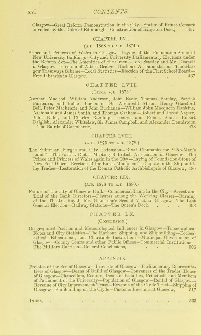 Glasgow—Great Reform Demonstration in the City—Statue of Prince Consort unveiled by the Duke of Edinburgh—Construction of Kingston Dock, 457 CHAPTER LVI. (a.d. 1868 to a.d. 1874.) Prince and Princess of Wales in Glasgow—Laying of the Foundation-Stone of New University Buildings—City and University Parliamentary Elections under the Reform Act—The Amenities of the Green—Lord Stanley and Mr. Disraeli in Glasgow—Erection of Albert Bridge—Harbour Accommodation—The Glas- gow Tramways Scheme—Local Statistics—Election of the First School Board — Free Libraries in Glasgow, 467 CHAPTER L VII. (Circa a.d. 1875.) Norman Macleod, William Anderson, John Eadie, Thomas Barclay, Patrick Fairbairn, and Robert Buchanan—Sir Archibald Alison, Henry Glassford Bell, Peter Mackenzie, and John Buchanan—William John Macquom Rankine, Archibald and James Smith, and Thomas Graham—Robert and David Napier, John Elder, and Charles Randolph—George and Robert Smith—Robert Dalglish, Alexander Whitelaw, Sir James Campbell, and Alexander Dennistoun —The Bairds of Gartsherrie, .478 CHAPTER LVIII. (a.d. IS75 to a.d. 187S.) The Suburban Burghs and City Extension—Rival Claimants for “ No-Man’s Land ”—The Partick Riots—Meeting of British Association in Glasgow—The Prince and Princess of Wales again in the City—Laying of Foundation-Stone of New Post Office—Erection of the Burns Monument—Dispute in the Shipbuild- ing Trades—Restoration of the Roman Catholic Archbishopric of Glasgow, 4S6 CHAPTER LIX. (A.D. 1878 TO A.D. 18S0.) Failure of the City of Glasgow Bank—Commercial Panic in the City—Arrest and Trial of the Bank Directors—Distress among the Working Classes—Burning of the Theatre Royal—Mr. Gladstone’s Second Visit to Glasgow—The Last General Election—Railway Stations—The Queen’s Dock, . . . 493 CHAPTER LX. (Conclusion.) Geographical Position and Meteorological Influences in Glasgow—Topographical Notes and City Statistics—The Harbour, Shipping, and Shipbuilding—Ecclesi- astical, Educational, and Charitable Institutions—Municipal Government of Glasgow—County Courts and other Public Offices—Commercial Institutions— The Military Garrison—General Conclusions, ..... 506 APPENDIX. Prelates of the See of Glasgow—Provosts of Glasgow—Parliamentary Representa- tives of Glasgow—Deans of Guild of Glasgow—Conveners of the Trades’ House of Glasgow—Chancellors, Rectors, Deans of Faculties, Principals and Members of Parliament of the University—Population of Glasgow—Rental of Glasgow— Revenue of City Improvement Trust—Revenue of the Clyde Trust—Shipping of Glasgow—Shipbuilding on the Clyde—Customs Revenue at Glasgow, 517 Indkx, 533